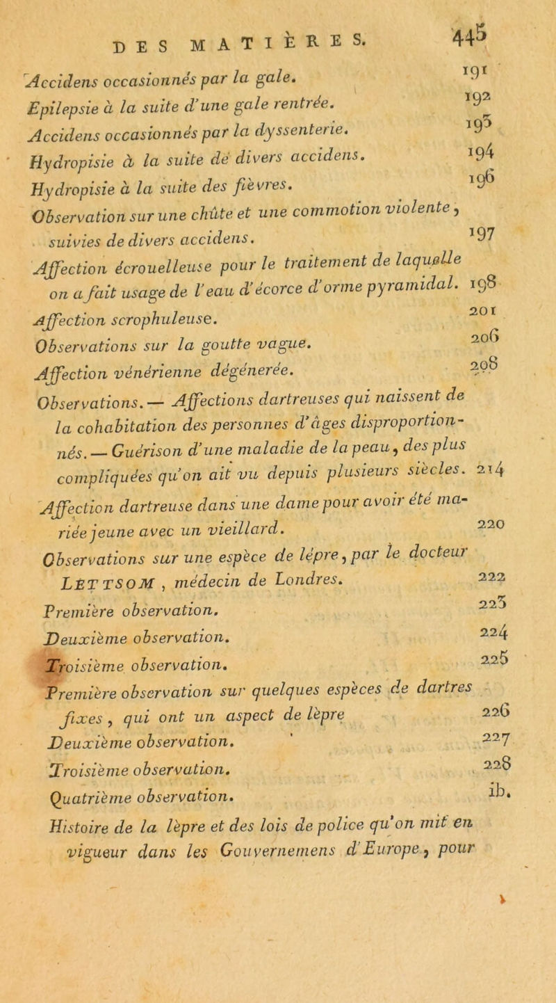 >9» 192 195 194 196 Accidens occasionnés par la gale. Epilepsie à la suite d’une gale rentrée. Accidens occasionnés par la dyssenterie. Hydropisie cl la suite de divers accidens. Hydropisie à la suite des fdevi'es. Observation sur une chute et une commotion violente, . suivies de divers accidens, ^97 Jffection écrouelleuse pour le traitement de laqueUe on a fait usage de l'eau d'écorce d'orme pyramidal. 198 Affection scrophuleuse. .201 Observations sur la goutte vague. Affection vénérienne dégénérée. 20^ Observations.— Affections dartreuses qui naissent de la cohabitation des personnes d’âges disproportion- jiés. — Guérison d’une maladie de la peau^ des plus compliquées qu’on ait vu depuis plusieurs siècles. 214 'Affection dartreuse dans une dame pour avoir ete ma- riée jeune avec un vieillard. Observations sur une espèce de lèpre .y par le docteui LêT TSOM , médecin de Londres. 222 Première observation. , Deuxième observation. ^^4 Troisième observation. Première observation sur quelques espèces de dartres fixes, qui ont un aspect de lèpre ^ r 22b Deuxième observation. ' ^ Troisième observation, . Quatrième observation. Histoire de la lèpre et des lois de police qu on mit en vigueur dans les Gouvernemens d Europe ^ pour V