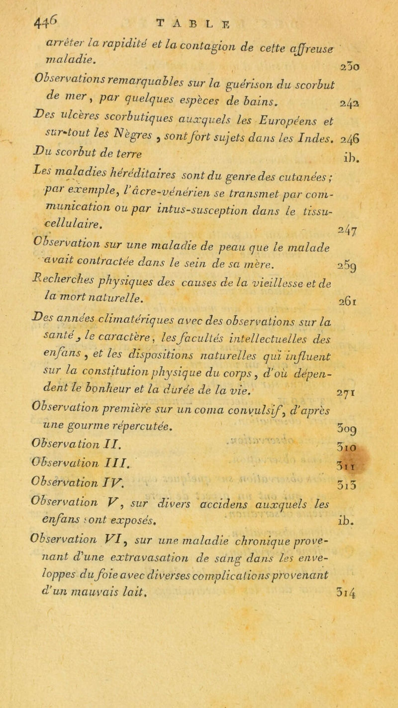 arrête, la rapidité et la contagion de cette ajjreuse vialadie. Observations remarquables sur la guérison du scorbut de mer ^ par quelques espèces de bains. Des ulcères scorbutiques auxquels les Européens et sur^tout les Nègres , sont fort sujets dans les Indes. Du scorbut de terre Les maladies héréditaires sont du genre des cutanées; paj exemple^ l âcre-vénérien se transmet par com- munication ou par intus-susception dans le tissu- cellulaire. Observation sur une maladie de peau que le malade avait contractée dans le sein de sa mère. B.eclierelles physiques des causes de la vieillesse et de la mort naturelle. 23o 243 246 ib. 247 259 261 Des années climatériques avec des observations sur la santé J le caractère, les facultés intellectuelles des enfans j et les dispositions naturelles qui iifluent sur la constitution physique du corps, d’oü dépen- dent le bonheur et la durée de la vie. Obseï vation première sur un coma convulsif d’après une gourme répercutée. Observation II. * ' .1 ‘ Observation III. Observation IV. ‘ Observation V, sur divers accidens auxquels les enfans {ont exposés. 271 309 310 5l T 5i5 ib. Observation VI^ sur une maladie chi'onique prove- nant d'aune extravasation de sans: dans les enve- loppes du foie avec diverses complications provenant d’un mauvais lait, 3i4