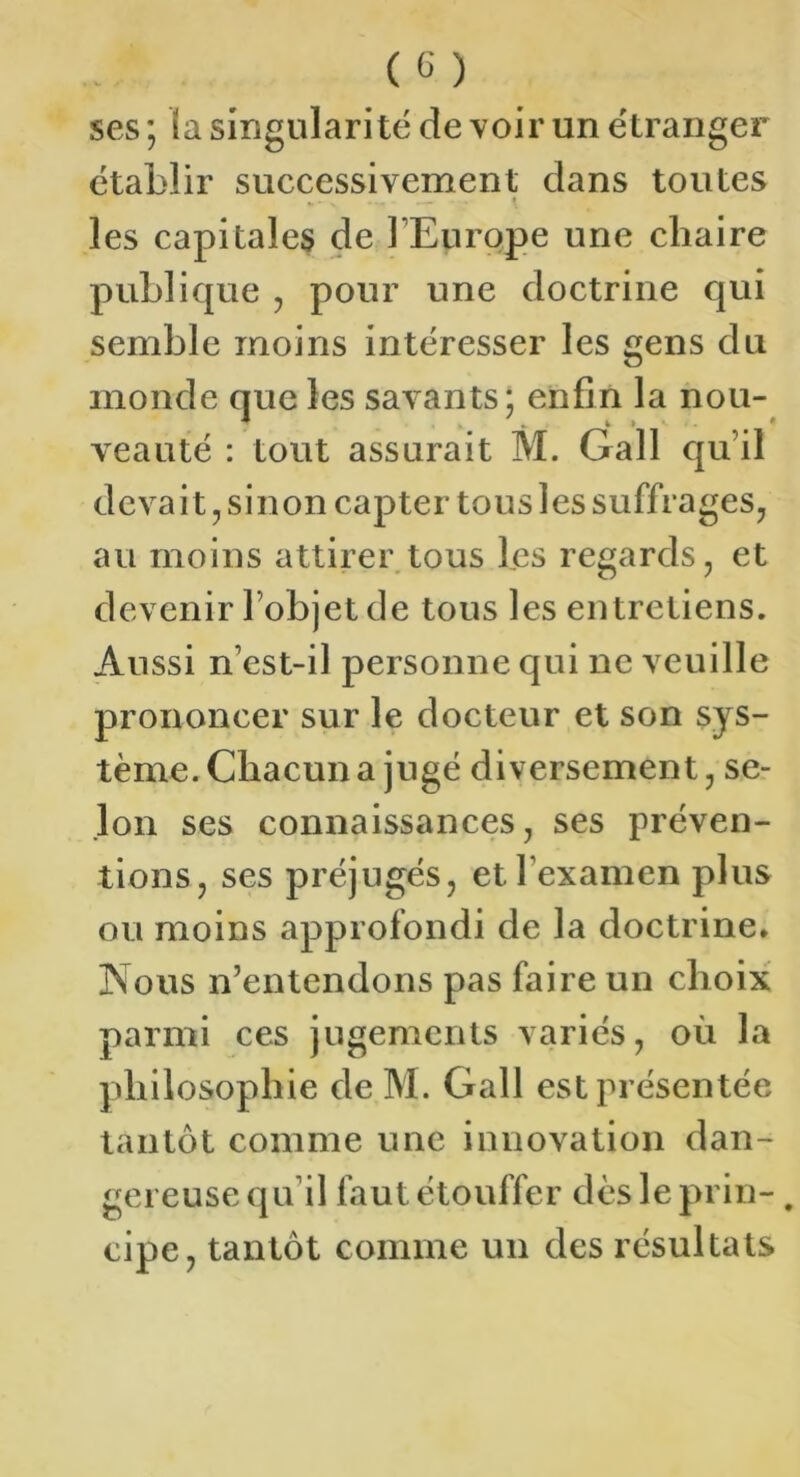 ses; (a singularité devoir un étranger établir successivement dans toutes * » les capitales de l’Europe une chaire publique , pour une doctrine qui semble moins intéresser les gens du monde que les savants; enfin la nou- veauté : tout assurait M. Gall qu’il dcvaitjSinon capter tous les suffrages^ au moins attirer tous les regards, et devenir l’objet de tous les entretiens. Aussi n’est-il personne qui ne veuille prononcer sur le docteur et son sys- tème. Chacun a jugé diversement, se- lon ses connaissances, ses préven- tions, ses préjugés, et l’examen plus ou moins approfondi de la doctrine* Nous n’entendons pas faire un choix parmi ces jugements variés, où la philosophie de M. Gall est présentée tantôt comme une innovation dan- gereuse qu’il faut étouffer dès le prin-, cipe, tantôt comme un des résultats