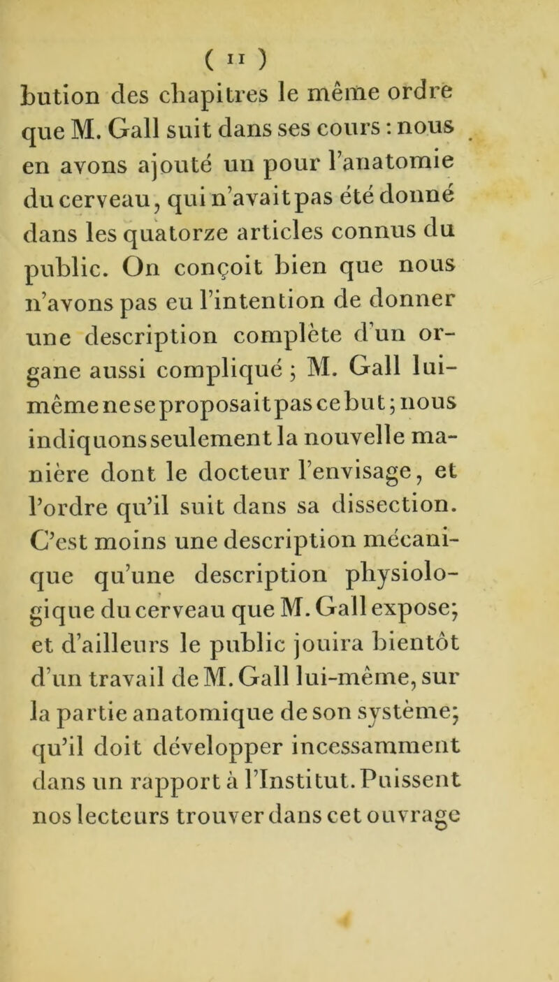 bution des chapitres le mêiiie ordre que M. Gall suit dans ses cours : nous en avons ajouté un pour l’anatomie du cerveau, qui n’avaitpas été donné dans les quatorze articles connus du public. On conçoit bien que nous n’avons pas eu l’intention de donner une description complète d’un or- gane aussi compliqué ; M. Gall lui- même nese proposait pas ce but; nous indiquonsseulement la nouvelle ma- nière dont le docteur l’envisage, et l’ordre qu’il suit dans sa dissection. C’est moins une description mécani- que qu’une description physiolo- gique du cerveau que M. Gall expose; et d’ailleurs le public jouira bientôt d’un travail dcM. Gall lui-même, sur la partie anatomique de son système; qu’il doit développer incessamment dans un rapporta l’Institut.Puissent nos lecteurs trouver dans cet ouvrage