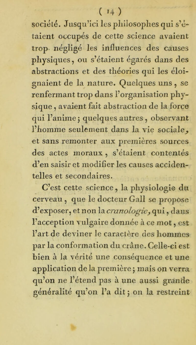 société. Jusqu’ici les pliilosoplies qui s’é- taient occupés de cette science avaient trop, négligé les influences des causes physiques, ou s’étaient égarés dans des abstractions et des théories qui les éloi- gnaient de la nature. Quelques uns, se renfermant trop dans l’organisation phy- sique , avaient fait abstraction de la force qui l’anime j quelques autres , observant l’homme seulement dans la vie sociale^ et sans remonter aux premières sources des actes moraux , s’étaient contentés d’en saisir et modifier les causes acciden- telles et secondaires. C’est cette science, la physiologie du cerveau , que le docteur Gall se propose d’exposer, et non la cranologie^ qui, dans l’acception vulgaire donnée à ce mot, est l’art de deviner le caractère des hommes par la conformation du crâne. Celle-ci est bien à la vérité une conséquence et une application de la première 5 mais on verra qu’on ne l’étend pas à une aussi grande généralité qu’on l’a dit 5 on la restreint