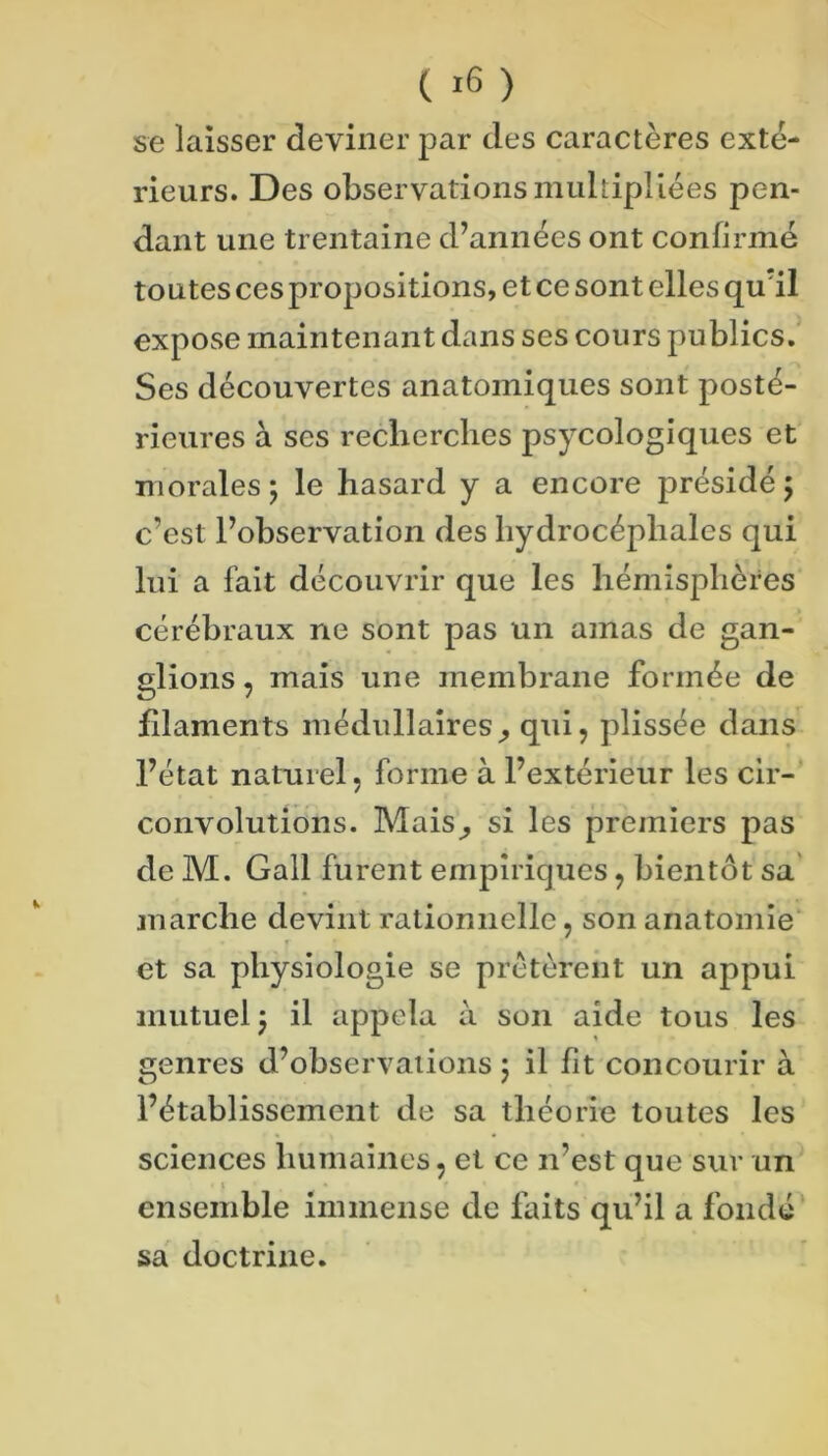 se laisser deviner par des caractères exté- rieurs. Des observationsmuhipllées pen- dant une trentaine d’années ont confirmé toutes ces propositions, et ce sont elles qu'il expose maintenant dans ses cours publics.' Ses découvertes anatomiques sont posté- rieures à ses recberclies psycologiques et morales ; le hasard y a encore présidé 5 c’est l’observation des hydrocéphales qui lui a fait découvrir que les hémisphères cérébraux ne sont pas un amas de gan- glions , mais une membrane formée de filaments médullaires^ qui, plissée dans l’état naturel, forme à l’extérieur les cir- convolutions. Mais^ si les premiers pas de M. Gall furent empiriques, bientôt sa marche devint rationnelle, son anatomie' et sa physiologie se prêtèrent un appui mutuel j il appela à son aide tous les genres d’observations 5 il fit concourir à l’établissement de sa théorie toutes les sciences humaines, et ce n’est que sur un I * ensemble immense de faits qu’il a fondé sa doctrine.