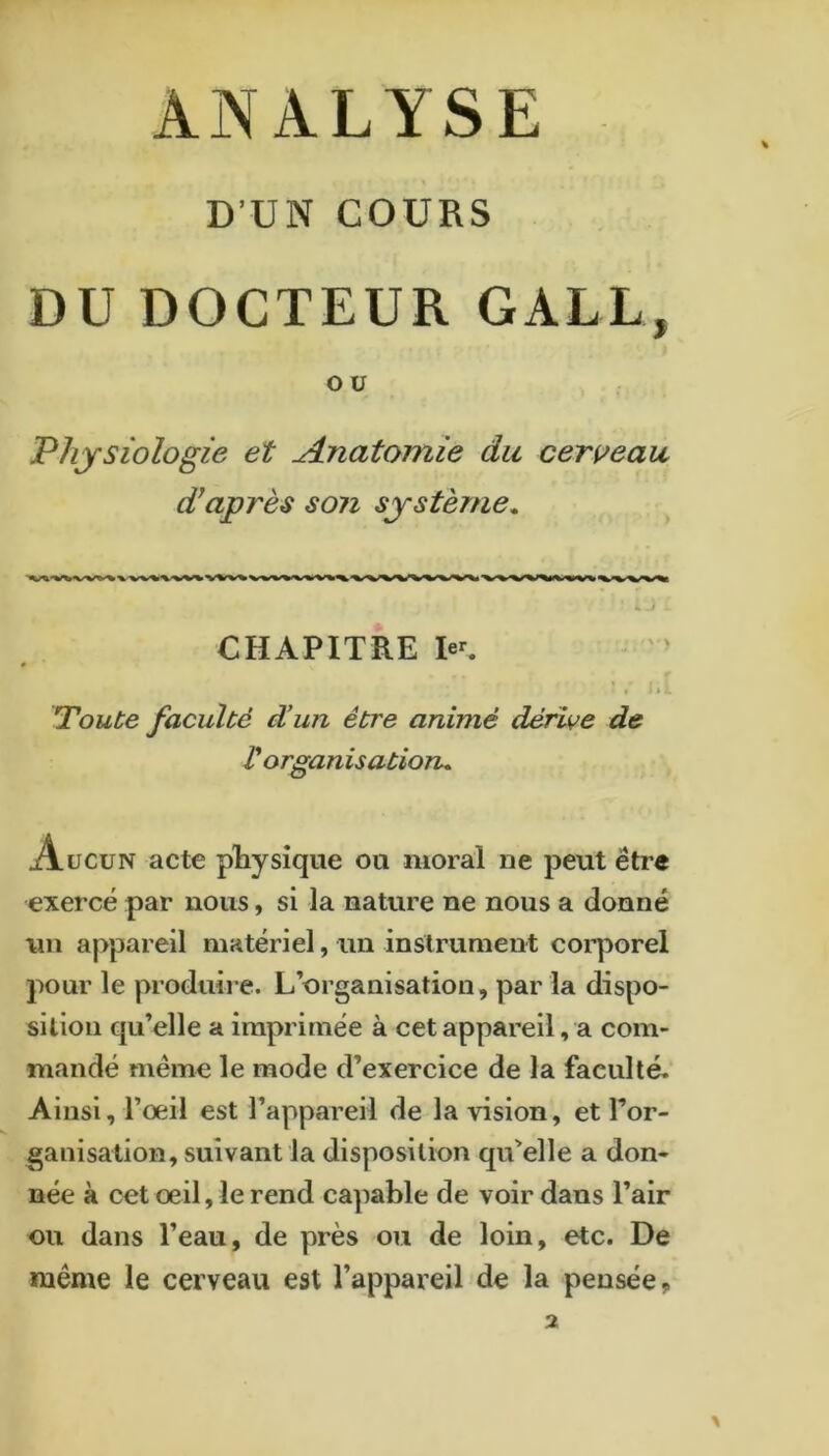 ANALYSE D’UN COURS DU DOCTEUR GALL, OU Physiologie et Anatomie du cerueau diaprés son système^ ^ ;,) : CHAPITRE le^ « * ^ Toute faculté d’un être animé dérive de t organisatioru Aucun acte pRysîqiie ou moral oe peut être exercé par nous, si la nature ne nous a donné un aj>pareil matériel, un instrument coi’porel pour le produii*e. L’organisation, par la dispo- sition qu’elle a imprimée à cet appareil, a com- mandé même le mode d’exercice de la faculté. Ainsi, l’oeil est l’appareil de la vision, et Tor- ganisation, suivant la disposition qu’elle a don- née à cet œil, le rend capable de voir dans l’air ou dans l’eau, de près ou de loin, etc. De même le cerveau est l’appareil de la pensée.