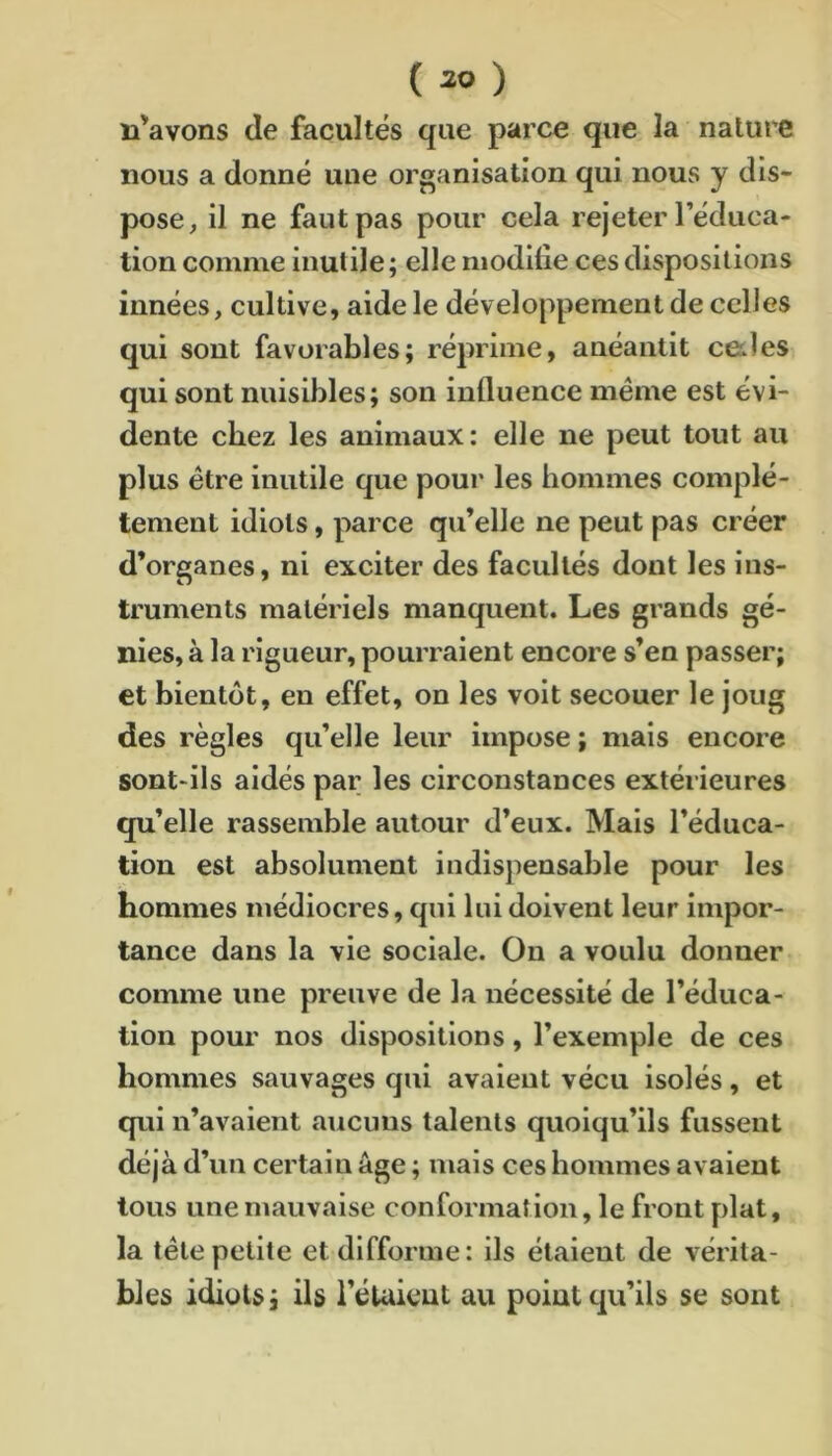 n’avons de facultés que parce que la nature nous a donné une organisation qui nous y dis- pose, il ne faut pas pour cela rejeter l’éduca- tion comme inutile; elle modilie ces dispositions innées, cultive, aide le développement de celles qui sont favorables; réprime, anéantit celles qui sont nuisibles; son influence meme est évi- dente chez les animaux: elle ne peut tout au plus être inutile que pour les hommes complè- tement idiots, parce qu’elle ne peut pas créer d’organes, ni exciter des facultés dont les ins- truments matériels manquent. Les grands gé- nies, à la rigueur, pourraient encore s’en passer; et bientôt, en effet, on les volt secouer le joug des règles qu’elle leur impose ; mais encore sont-ils aidés par les circonstances extérieures qu’elle rassemble autour d’eux. Mais l’éduca- tion est absolument indispensable pour les hommes médiocres, qui lui doivent leur impor- tance dans la vie sociale. On a voulu donner comme une preuve de la nécessité de l’éduca- tion pour nos dispositions, l’exemple de ces hommes sauvages qui avaient vécu isolés, et qui n’avaient aucuns talents quoiqu’ils fussent déjà d’un certain âge ; mais ces hommes avaient tous une mauvaise conformation, le front plat, la télé petite et difforme: ils étaient de vérita- bles idiots; ils l’étaient au point qu’ils se sont