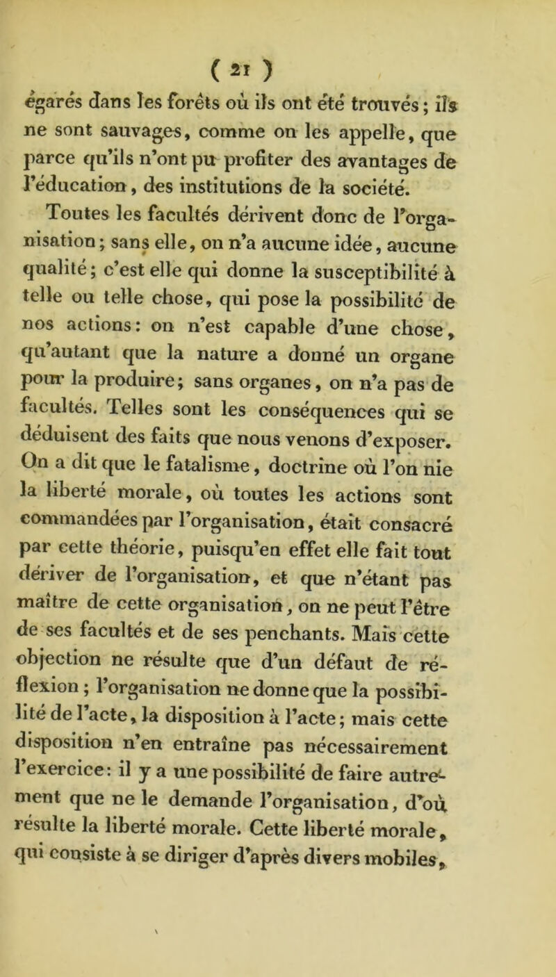 ( « ) égarés dans les forêts où Üs ont été trouvés ; iÎ5 ne sont sauvages, comme on les appelle, que parce qu’ils n’ont pu profiter des avantages de l’éducation, des institutions de la société. Toutes les facultés dérivent donc de l’orga- nisation ; sans elle, on n’a aucune idée, aucune qualité ; c’est elle qui donne la susceptibilité à telle ou telle chose, qui pose la possibilité de nos actions: on n’est capable d’une chose, qu’autant que la nature a donné un organe poiTT la produire; sans organes, on n’a pas de facultés. Telles sont les conséquences qui se déduisent des faits que nous venons d’exposer. On a dit que le fatalisme, doctrine où l’on nie la liberté morale, où toutes les actions sont commandées par l’organisation, était consacré par cette théorie, puisqu’en effet elle fait tout dériver de l’organisation, et que n’étant pas maître de cette organisation, on ne peut l’être de ses facultés et de ses penchants. Mais cètte objection ne résulte que d’un défaut de ré- flexion ; l’organisation ne donne que la possibi- lité de 1 acte, la disposition à l’acte; mais cette disposition n’en entraîne pas nécessairement l’exercice: il y a une possibilité de faire autre^ ment que ne le demande l’organisation, d’où résulte la liberté morale. Cette liberté morale, qui consiste à se diriger d’après divers mobiles.