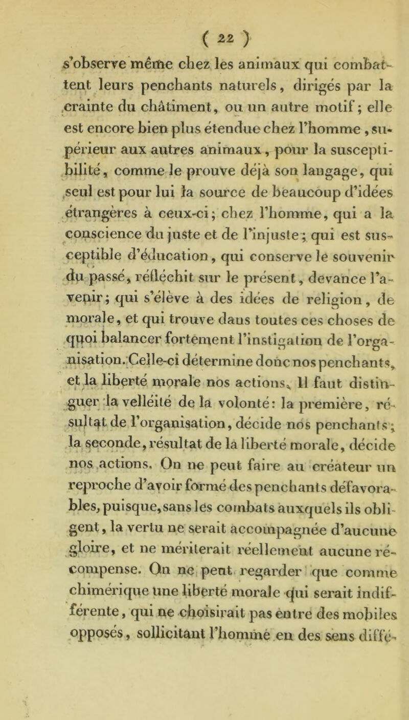 s’observe même chez les animaux qui combat-* tent leurs penchants naturels, dirigés par la .crainte du châtiment, ou un autre motif; elle est encore bien plus étendue chez l’homme, su- périeur aux autres animaux, pour la suscepti- bilité, comme le prouve déjà son langage, qui .seul est pour lui la source de beaucoup d’idées étrangères à ceux-ci; chez l’homme, qui a la conscience du juste et de l’injuste ; qui est sus- ce|.itihle d’éducation, qui conserve le souvenir du passé, rétléchit sur le présent, devance l’a- veçiir; qui s’élève à des idées de religion, de morale, et qui trouve dans toutes ces choses de quoi balancer fortement l’instigation de l’orga- nisation. Ceîle-ci détermine donc nos penchants, etla liberté morale nos actions^ Il faut distiu- delà volonté: la première, ré- sultat de l’organisation, décide nos penchants; la seconde, résultat de la liberté morale, décide nos .actions. On ne peut faire au créateur un reproche d’avoir formé des penchants défavora- bles, puisque, sans les combats auxquels ils obli- gent, la vertu ne serait accompagnée d’aucune gloire, et ne mériterait réellement aucune ré- compense. On ne,peut, regarder'que comme chimérique Une liberté morale cjui serait indif- férente , qui ne choisirait pas èutre des mobiles opposés, sollicitant l’hommé eu des sens diffé-