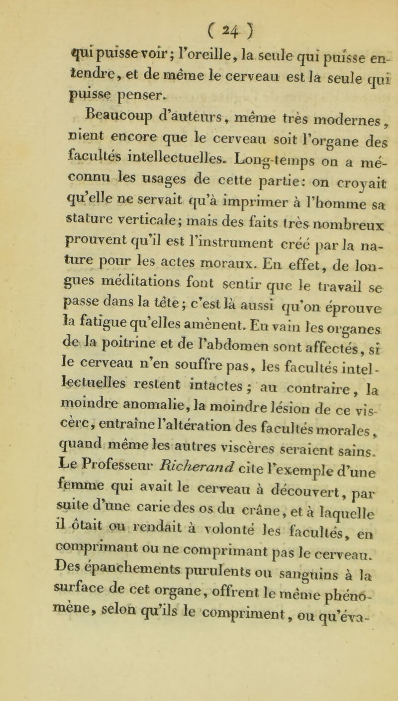 ^ui puisse voir ; 1 oreille, la seule qui puisse en- tendre, et de même le cerveau est la seule qui puisse penser. Beaucoup d auteurs, meme très modernes, nient encore que le cerveau soit l’organe des facultés intellectuelles. Long-temps on a mé- connu les usages de cette partie: on croyait qu elle ne servait qu’à imprimer à l’homme sa stature verticale; mais des faits très nombreux prouvent qu il est l’instrument créé par la na- ture pour les actes moraux. Eu effet, de lon- gues méditations font sentir que le travail se passe dans la tête ; c’est là aussi qu’on éprouve la fatigue qu’elles amènent. Eu vain les organes de la poitrine et de l’abdomen sont affectés, si le cerveau n’en souffre pas, les facultés intel- lecUielles restent intactes ; au contraire, la moindre anomalie, la moindre lésion de ce vis- cère, entraîne l’altération des facultés morales, quand même les autres viscères seraient sains! Le Professeur Richerand cite l’exemple d’une femme qui avait le cerveau à découvert, par suite d’une carie des os du crâne, et à laquelle il Otait ou rendait à volonté les facultés, en comprimant ou ne comprimant pas le cerveau. Des epanchements purulents ou sanguins à la surface de cet organe, offrent le même phéno- mène, selon qu’ils le compriment, ou qu’éva-
