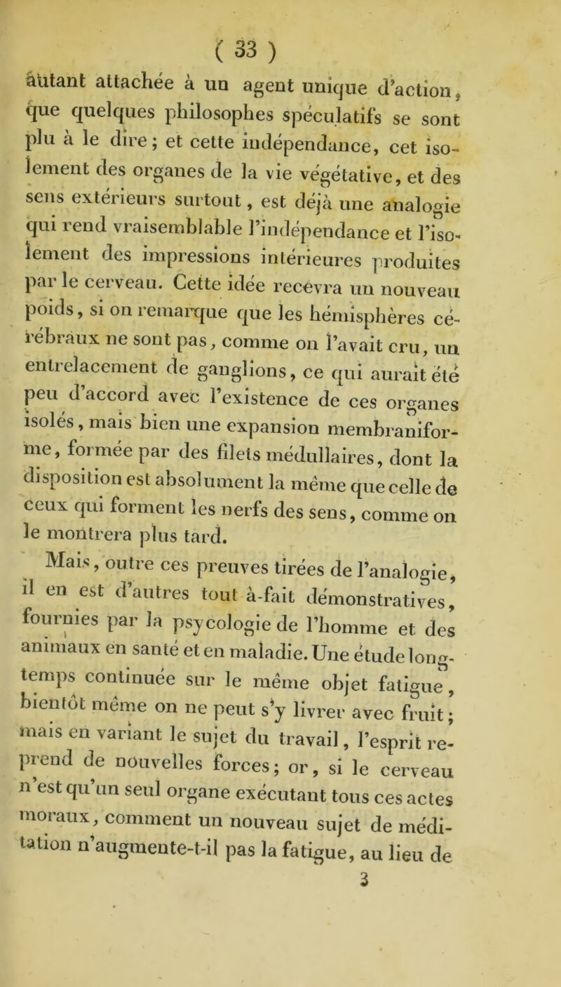 âUtant attachée à un agent unique d’action, que quelques philosophes spéculatifs se sont plu à le dire; et cette indépendance, cet iso- lement des organes de la vie végétative, et des sens extérieurs surtout, est déjà une analogie qui rend vraisemblable l’indépendance et l’iso- îement des impressions intérieures produites par le cerveau. Cette idée recevra im nouveau poids, si on remaiTpie que les hémisphères cé- iebiàux ne sont pas, comme on l’avait cru, un entrelacement de ganglions, ce qui aurait été peu d’accord avec l’existence de ces organes isolés, mais bien une expansion membranifor- me, formée par des filets médullaires, dont la disposition est absolument la meme que celle de ceux qui forment les nerfs des sens, comme on le montrera plus tard. Mais, outre ces preuves tirées de l’analogie, il en est d’autres tout à-fait démonstratives, fournies par la psycologie de l’homme et des animaux en santé et en maladie. Une étude long- temps continuée sur le même objet fatigue, bientôt même on ne peut s'y livrer avec fruit; mais en variant le sujet du travail, l’esprit re- prend de nouvelles forces; or, si le cerveau n’est qu’un seul organe exécutant tous ces actes moraux, comment un nouveau sujet de médi- tation n’augmeute-t-il pas la fatigue, au lieu de 3
