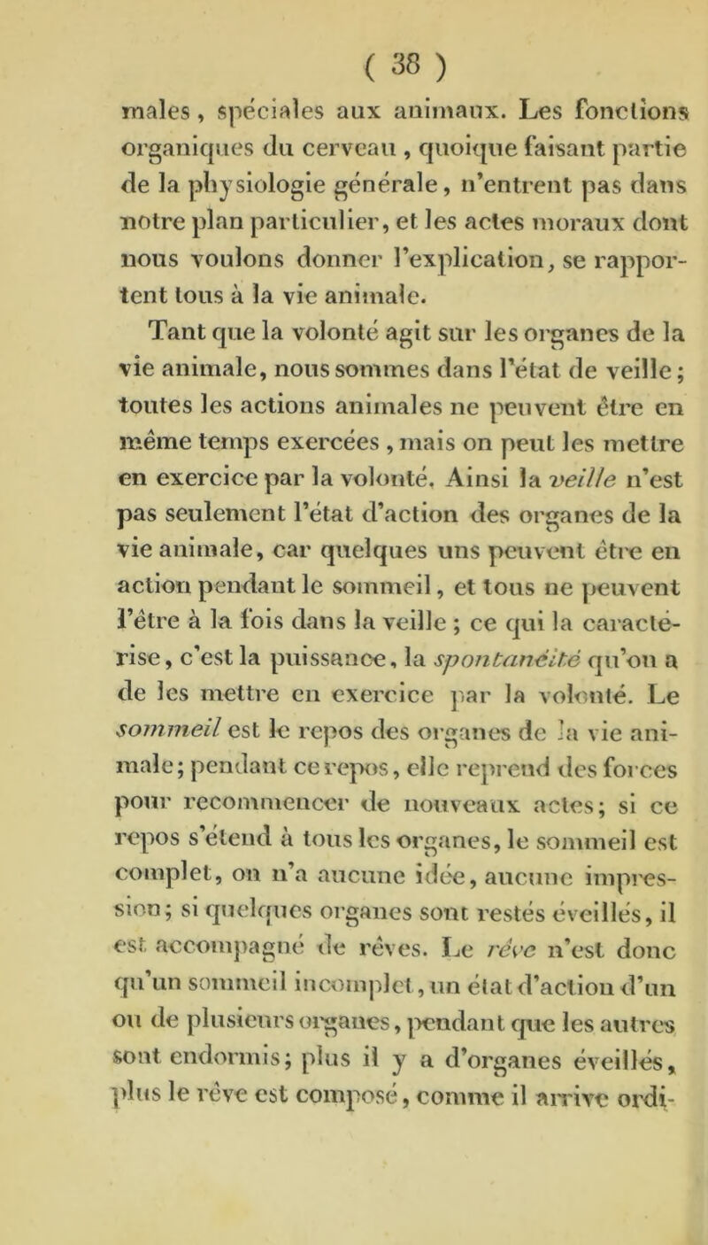 males, spéciales aux animaux. Les fondions organiques du cerveau , c]uoiqiie faisant partie de la physiologie générale, n’entrent pas dans notre plan particulier, et les actes moraux dont nous voulons donner l’explicalion, se rappor- tent tous à la vie animale. Tant que la volonté agit sur les organes de la vie animale, nous sommes dans l’état de veille ; toutes les actions animales ne peuvent être en meme temps exercées , mais on peut les mettre en exercice par la volonté. Ainsi la veilie n’est pas seulement l’état d’action des organes de la vie animale, car quelques uns peuvent éti-e en action pendant le sommeil, et tous ne peuvent l’étre à la fois dans la veille ; ce qui la caracté- rise, c’est la puissanoe, la spontanéité qu’on a de les mettre en exercice jiar la volonté. Le sommeil est le repos des organes de la vie ani- male; pendant ce repos, elle reprend des forces pour recommencer de nouveaux actes; si ce repos s’étend à tous les organes, le sommeil est complet, on n’a aucune idée, aucune impi'cs- sion; si quelques organes sont restés éveillés, il est aecompagne de rêves. Le ré<^'c ii’esl donc qu’un sommeil incomjdct, un état d’action d’un ou de plusieurs oi'gaues, |>cndant que les antres, sont endormis; plus il y a d’organes éveillés, plus le rêve est composé, comme il airive ordi-