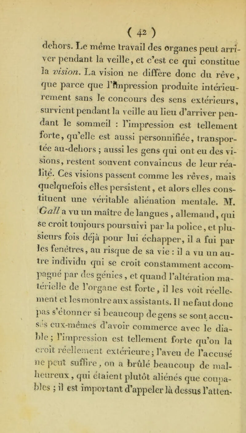 <40 dehors. Le meme travail des organes peut arri- ver pendant la veille, et c’est ce qui constitue la 'visiofz. La vision ne différé donc du rêve, que parce que l’ftiipixîssion produite intérieu- 1 ement sans le concours des sens extérieurs, sui vient pendant la veille au lieu d’arriver pen- dant le sommeil : l’impression est tellement foi te, quelle est aussi personnifiée, transpor- tée au-dehors ; aussi les gens qui ont eu des vi- sions, restent souvent convaincus de leur réa- lité. Ces visions passent comme les rêves, mais quelquefois elles j^ersistent, et alors elles cons- • tiluent une véritable aliénation mentale. M. Oall a vu un maître de langues , allemand, qui se croit toujours poursuivi par la police, et plu- sieurs fois déjà pour lui échapper, il a fui par les fenêtres, au risque de sa vie : il a vu un au- tre individu qui se croit constamment accom- pagné par des génies, et quand l’allération ma- térielle de 1 organe est forte, il les voit réelle. mentetlcsmontreauxassistants.il nefautdonc pas s étonner si beaucoup de gens se sont accu- ses eux-mêmes d’avoir commerce avec le dia- ble ; l’impression est tellement forte qu’on la croit réellement extérieure; l’aveu de l’accusé ne peut suffire, on a brûlé beaucoup de mal- heureux, qui étaient plutôt aliénés que coupa- bles ; il est important d’appeler là dessus raltem