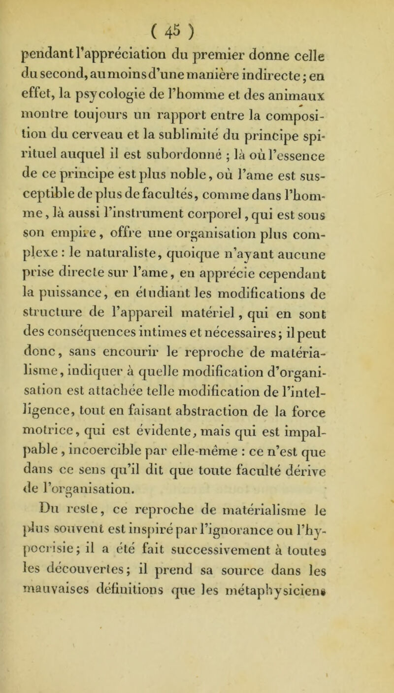 pendant l’appréciation du premier donne celle du second, au moins d’une manière indirecte ; en effet, la psycologie de l’homme et des animaux » montre toujours un rapport entre la composi- tion du cerveau et la sublimité du principe spi- rituel auquel il est subordonné ; là où l’essence de ce principe est plus noble, où l’ame est sus- ceptible de plus de facultés, comme dans l’bonv me, là aussi l’instrument corporel, qui est sous son empire, offre une organisation plus com- plexe : le naturaliste, quoique n’ayant aucune prise directe sur l’ame, en apprécie cependant la puissance, en étudiant les modifications de structure de l’appareil matériel, qui en sont des conséquences intimes et nécessaires; il peut donc, sans encourir le reproche de matéria- lisme, indiquer à quelle modification d’organi- sation est attachée telle modification de l’intel- ligence, tout en faisant abstraction de la force motrice, qui est évidente, mais qui est impal- ]>able, incoercible par clle-méme : ce n’est que dans ce sens qu’il dit que toute faculté dérive de r organisation. Du reste, ce reproche de matérialisme le ]>lus souvent est inspiré par l’ignorance ou l’hy- pocrisie; il a été fait successivement à toutes les découvertes; il prend sa source dans les mauvaises définitions que les métaphysicieni I