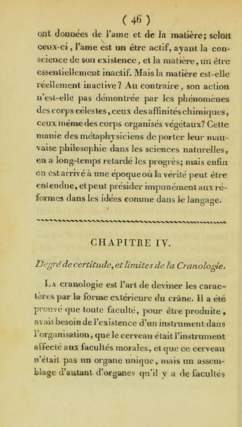 ont (IcvQoées tle l’ame et de la matière; seloil ceox-ci, l’ame est un être actif, ayant la con- science de son existence, et la matièi'e,mi être essentiellement inactif. Mais la matière est-elle réellement inactive? Au conüaire, son action n’est-elle pas démontrée |wr les phénomènes des corps cèles tes, ceux des affinités chimiques^ ceux même des corps organisés végétaux? Cette manie des métaphysiciens déporter leur mau- vaise philosophie dans les sciences naturelles, en a long-temps retardé les progrès; mais enfin on est arrivé à une époque où la vérité peut éti'e entendue, et peut présider impunément aux ré- iormes dans les idées comme dans le lan^a^e. O n CHAPITRE IV. JDc’^e de certitude^ et limites de la Cranologie* Ija cranologie est l’art de deviner les carac- tères par la forme extérieure du crâne. 11 a été prouvé que toute faculté, pour être produite^ avait besoin de l’existence d’un instrument dans 1 organisation, que le cerveau était l’instrument alfecté aux facultés morales, et que ce cerveau n était pas un organe unique, mais un assem- blage d’autant d’organes qn’i! y a de htcullés