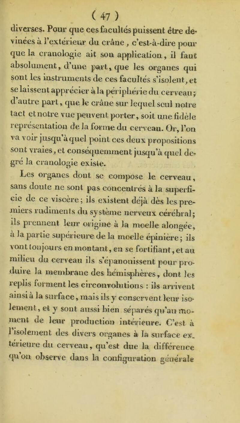 diverses. Pour que ces facultés puissent être de- viaées à l’exterieur du crâne , c’est-à-dire pour que 1.1 cranolo^ie ait sou application, il faut absolument, d’une part, que les organes qui sont les instruments de ces facultés s’isolent, et se laissent apprécier àla ^>éripliérie du cerveau ; d auti e part, que le crâne sur lequel seul notre tact et notre vue peuvent porter, soit une fidèle représentation de la forme du cerveau. Or, l’on va voir jusqu à quel |>oint ces deux propositions sont vraies, et conséquemment jusqu’à quel de- gré la craiiologie existe. Les organes dont se compose le cerveau, sans doute ne sont pas concentrés à la superfi- cie de ce viscère ; ils existent déjà dès les pre- mieis rudiments du système nerveux cérébral j ils prennent leur origine à la moelle alongée, à la partie supérieure de la moelle éjvinière ; ils vont toujours en montant, en se fortifiant, et au milieu du cerveau ils s’épanouissent pour pro- duire la membrane des hémisphères, dont les replis forment les circonvolutions : ils arrivent ainsi à la surface, mais ils y conservent leur iso- lement, et y sont aussi bien séparés qu’au iTio- ment de leur production intérieure. C’est à risolement des divers organes à la surface ex, térieiire du cerveau, qu’est due la différence quoii observe dans la configuration générale