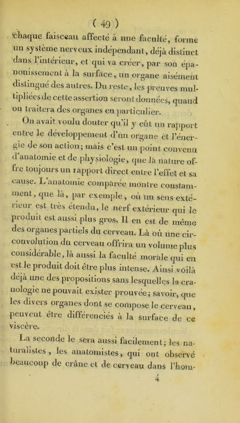 chaque faisceau affecté à une facilité, forme un système nerveux indépendant, déjà distinct dans rmtérienr, et qui va créer, par son épa- nouissement a la surface, un oi gane aisément distingué des autres. Du reste, les preuves mul- tq^liées de celte assertion seron t données, quand on traitera des organes en ])articulier. On avait voulu douter qu’il y eût un rapport entre le dévelopj>ement d’un organe êt l’éner- gie de son action; mais c’est un point convenu d’anatomie et de physiologie, que là nature of- fre toujours un rapport direct entre l’effet et sa cause. L’anatomie comparée montre constam- ment, que la, par exemple, où un sens exté- rieur est très étendu, le nerf extérieur qui le produit est aussi plus gros. Il en est de meme des organes partiels du cerveau. Là où une cir- convolution du cerveau offrira un volume plus considérable, là aussi la faculté moràle qui eu •est le produit doit être plus intense. Ainsi voilà déjà une des propositions sans lesquelles la cra- uologie ne pouvait exister prouvée; savoir, que les divers organes dont se compose le cerveau, peuvent être différenciés à la surface de ce viscère. La seconde le sera aussi facilement; les na- turalistes , les anatomistes j qui ont observé beaucoup de crâne et de cerveau dans l’hom- • /