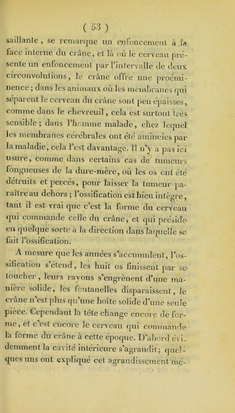 ( S3) salllanle, se reniar<}ue un enfoncement àja face interne du ci’ane, et là ou le cerveau pré- sente un enfoncement par rinlervalle de deux circonvolutions, îe crâne offre une proémi- nence ; dans les animaux où-les memlîi'anes qui séparent le cerveau du crâne sont peu épaisses, comme dans le chevreuil, cela est surtout très sensible 5 dans 1 homme malade, chez lecpiel les membranes cérébrales ont été amincies par la maladie, cela l’est davantage. Il n’y a pas ici usure, comme dans certains cas de tumeurs fongueuses de la dure-mere, ou les os ont été détruits et percés, pour laisser la tumeur pa- raître au dehors ; l’ossification est bien intègre, tant il est vrai que c est la forme du cerveau qui commande celle du crâne, et qui préside en quelque sorte a la direction dans Iaf|ueîle se lait l’ossification. A mesure que les années s’^accumulenl, l’os- sification s’étend, les huit os finissent par se- toucher, leurs rayons s’engrènent d’une ma- nieic solide, les lontanelles disparaissent, le Cl ane n est plus qu une boite solide d’une seule piece. Cependant la tete change encore de for- me, et c est encore le cerveau qui commando la fcime du crâne a cette épofpie. 1^’abord é\ 1_ demment la cavité intérieure s’agrandit; qnel- q[uesims ont expliqué cet agrandissement mé-