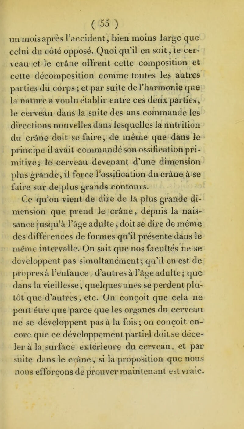 un mois après raccideiit', bien moins large que celui du côté opposé. Quoi qu’il en soit, le cer^ • • * veau et le crâne offrent cette composition et celte décomposition comme toutes les autres parties du corps ; et ]>ar suite de l’harmonie que la nature a voulu établir entre ces deux parties, le cerveau dans la suite des ans commande les directions nouvelles dans lesquelles la nutrition du crâne doit se faire, de même que dans le principe il avait commandé son ossification pri- mitive; le- cerveau devenant d’une dimension plus grande, il force l’ossification ducrâne.à se faire sur de plus grands contours. Ce qu’on vient de dire de la plus grande di- mension que prend le crâne, depuis la nais- sance jusqu’à l’âge adulte, doit se dire de même des différences de formes qu’il présente dans le même intervalle. On sait que nos facultés ne se développent pas simultanément ; qu’il en est de propres à l’enfance, d’autres à l’âge adulte ; que dans la vieillesse, quelques unes se perdent plu- tôt que d’autres, etc. On conçoit cjue cela ne jxîut être cpie parce que les organes du cerveau ne se développent pas à la fois; on conçoit en- core que ce développement partiel doit se déce- ler à la surface extérieure du cerveau, et par suite dans le crâne , si la proposition que nous nous efforçons de prouver maintenant est vraie.