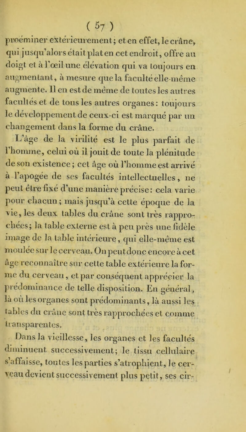 proéminer extérieurement ; et en effet, le crâne, qui jusqu’alors était plat en cet endroit, offre au doigt et à l’œil une élévation qui va toujours en auomentant, à mesure que la faculté elle-même augmente. 11 en est de même de toutes les autres facultés et de tous les autres organes: toujours le développement de ceux-ci est marqué par un changement dans la forme du crâne. L’àge de la virilité est le plus parfait de l’homme, celui où il jouit de toute la plénitude de son existence ; cet âge où l’homme est arrivé à l’apogée de ses facultés intellectuelles, ne peut etre fixé d’une manière précise: cela varie pour chacun; mais jusqu’à cette époque de la vie, les deux tables du crâne sont très rappro- chées; la table externe est à peu près une fidèle image de la table intérieure, qui elle-même est moulée sur le cerveau. On peutdonc encore à cet âge reconnaître sur cette table extérieure la for- me du cerveau, et par conséquent apprécier la j'rédominance de telle disposition. En général, là où les organes sont prédominants, là aussi les tables du crâne sont très rapprochées et comme transparentes. Dans la vieillesse, les organes et les facultés diminuent successivement; le tissu cellulaire s affaisse, toutes les parties s’atrophient, le cer- veau devient successivement plus petit, ses cir-