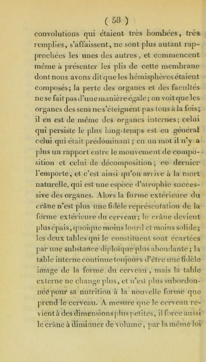 convolutions qui étaient très bombées, très remplies, s’affaissent, ne sont plus autant rap- procliées les unes des autres, et commencent meme à présenter les plis de cette membrane dont nous avons dit que les liémisphèi’es étaient composés; la perte des organes et des facultés ne se fait pas d’une manière égale ; on voit queles organes des sens ne s’éteignent pas tous à la lois; il en est de meme des organes internes; celui qui persiste le plus long-temps est .en général celui qui était prédominant ; en un mot il n’y a plus un rapport entre le mouvement de compo- - sition et celui de décomposition; ce dernier l’emporte, et c’est ainsi ([u’ou an i\e à la mort naturelle, qui est une espèce d’a(roj)hic succes- sive des organes. Alors la forme extérieure du crâne n’est plus une fidèle représentation de la forme extérieure du cerveau ; le crâne devient plusépais, quoique moins lourd et moins solide; les deux tables qui le constituent sont écartées par une substance diploïque plus abondante; la table interne continue toujours d’éti-c une fidèle image de la forme du cerveau , mais la table externe ne change ]>lus, et n’est plus snbordon- néépour sa nutrition à la nouvelle forme que prend le cerveau. A mesure cpie le cerveau re- r vient à des dimensions plus petites, il fin’ce aussi ■ le crâne à diminuer de volume, par la meme loi