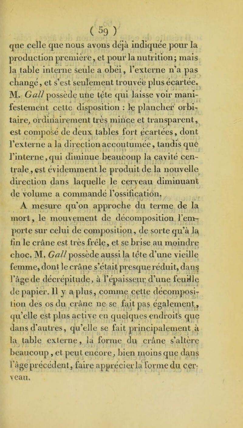 que celle que nous avons déjà indiquée pour la production première, et pour la nutrition; mais la table interne seule a obéi, l’externe n’a pas changé, et s’est seulement trouvée plus écartée. M. Gall possède une tête qui laisse voir mani- festement celte disposition ; le plancher orbi- taire, ordinairement très mince et transparent, est comjiosé de deux tables fort écartées, dont l’externe a la direction accoutumée, tandis que l’interne,qui diminue beaucoup la cavité cen- trale , est évidemment le produit de la nouvelle direction dans laquelle le cerveau diminuant de volume a commandé l’ossilication. A mesure qu’on approche du terme de la mort, le mouvement de décomposition l’em- porte sur celui de composition, de sorte qu’à la lin le crâne est très frêle, et se brise au moindre choc. M. Gall possède aussi la lête d’une vieille femme, donl le crâne s’étak presque réduit, dans l’âge de décrépitude, à l’épaisseur d’une feudle de papier. 11 y a plus, comme cette décomposi- tion des os du crâne ne se fait pas également, qu’elle est plus active en quelques endroits que dans d’autres, qu’elle se fait principalement à la table externe, la forme du crâne s’altère beaucoup, et peut encore, bien moins que dans l’âge précédent, faire apprécier la forme du cer- veau.