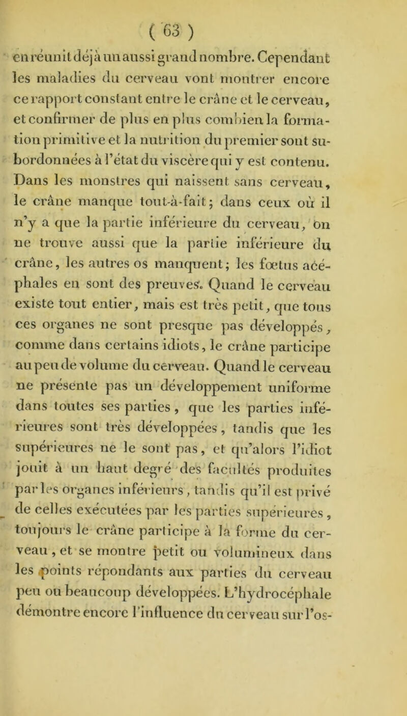 en réunIt déjà uii aussi grand nombre. Cependant les maladies du cerveau vont montrer encore ce rapport constant entre le crâne et le cerveau, et confirmer de plus en plus combien la forma- tion primitive et la nnu ition du premier sont su- bordonnées à l’état du viscère cpil y est contenu. Dans les monstres qui naissent sans cerveau, le crâne manque tont-à-fait; dans ceux où il n’y a que la partie inférieure du cerveau/On ne trouve aussi que la partie inférieure du crâne, les autres os manquent; les fœtus acé- phales en sont des preuves. Quand le cerveau existe tout entier, mais est très petit, que tous ces organes ne sont presque pas développés, comme dans certains idiots, le crâne participe au peu de volume du cerveau. Quand le cerveau ne présente pas un développement uniforme dans toutes ses parties, que les parties infé- rieures sont très développées, tandis que les supérieures ne le sont pas, et qu’alors l’idiot jouit à un haut degré 'des facultés produites parles organes inférieurs , tandis qu’il est privé de celles exécutées par les parties supérieures , toujours le crâne participe à la forme du cer- veau , et*se montre petit ou volumineux dans les ^points répondants aux parties dn cerveau peu ou heaucoup développées. L’hydrocéphale démontre encore l’influence dn cerveau sur l’os-