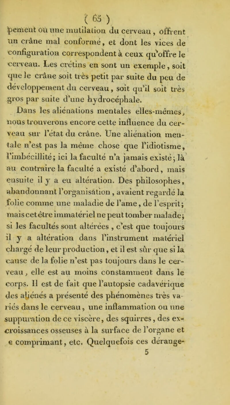 ‘pemeat où ime mulllatioa du cerveau , offrent im crâne mal conformé, et dont les vices de configuration correspondent à ceux qu^offre le cerveau. Les crétins en sont un exemple, soit que le crâne soit très petit par suite du peu de dévelopj>ementdu cerveau, soit qu’il soit très gros par suite d’une hydrocé])hale. Dans les aliénations mentales elles-mêmes > nous trouverons encore cette influence du cer- veau sur l’état du crâne. Une aliénation men- tale n’est pas la même chose que l’idiotisme, l’imbécillité; ici la faculté n’a jamais existé; là au contraire la faculté a existé d’abord, mais ensuite II y a eu altération. Des philosophes, abandonnant l’or^anisâtion , avaient regardé la folie comme une maladie de l’ame, de l’esprit; mais cet être immatériel ne peut tomber malade ; si les facultés sont altérées , c’est que toujours il y a altération dans l’instrument matériel chargé de leur production, et il est sùr que si la cause de la folie n’est pas toujours dans le cer- veau, elle est au moins constamment dans le corps. 11 est de fait que l’autopsie cadavérique des amènes a présenté des phénomènes très va- riés dans le cerveau, une inflammation ou une suppuration de ce viscère, des squirres, des ex- croissances osseuses à la surface de l’organe et e comprimant, etc. Quelquefois ces dérange-