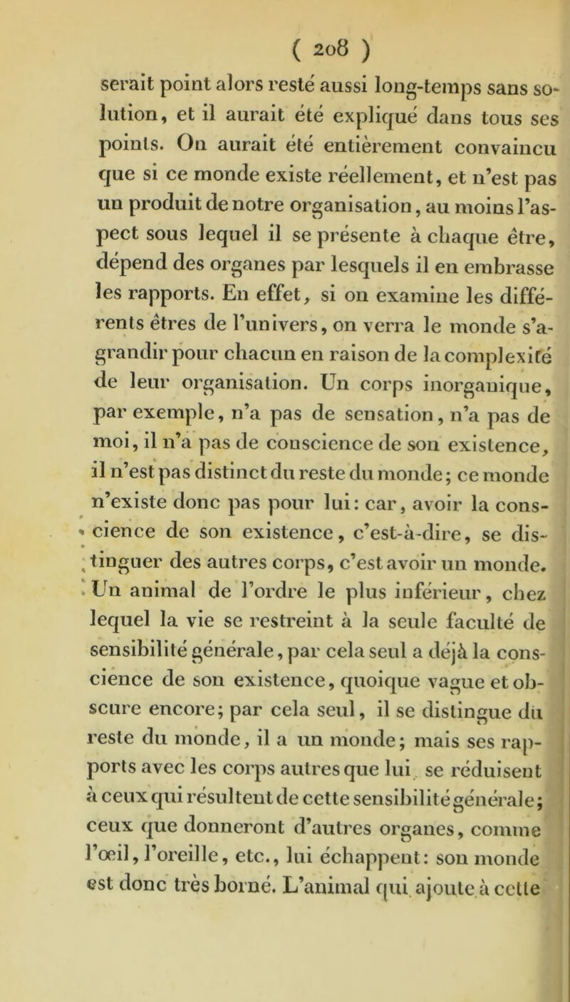 serait point alors reste' aussi long-temps sans so- lution, et il aurait été expliqué dans tous ses points. On aurait été entièrement convaincu que si ce monde existe réellement, et ii’est pas un produit de notre organisation, au moins l’as- pect sous lequel il se présente à chaque être, dépend des organes par lesquels il en embrasse les rapports. En effet, si on examine les diffé- rents êtres de l’univers, on verra le monde s’a- grandir pour chacun en raison de la complexité de leur organisation. Un corps inorganique, par exemple, n’a pas de sensation, n’a pas de moi, il n’a pas de conscience de son existence, il n’est pas distinct du reste du monde ; ce monde n’existe donc pas pour lui: car, avoir la cons- ' cience de son existence, c’est-à-dire, se dis- ^tinguer des autres corps, c’est avoir un monde. .Un animal de l’ordre le plus inférieur, chez lequel la vie se l’estreint à la seule faculté de sensibilité générale, par cela seul a déjà la cons- cience de son existence, quoique vague et ob- scure encore; par cela seul, il se distingue du reste du monde, il a un monde ; mais ses rap- ports avec les corps autres que lui se réduisent à ceux qui résultent de cette sensibilité générale ; ceux que donneront d’autres organes, comme l’œil, l’oreille, etc., lui échappent: son monde est donc très borné. L’animal qui. ajoute à celle