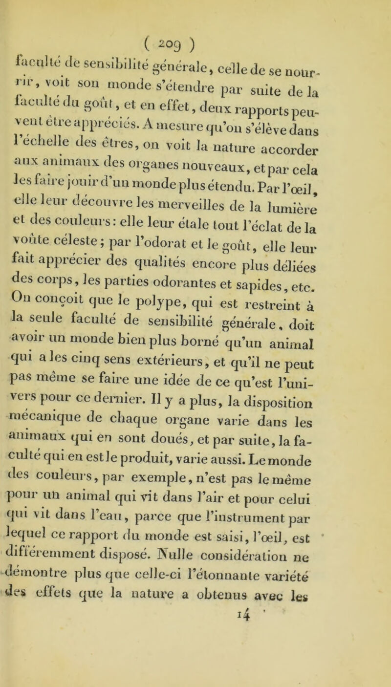 ( 2°9 ) iaculto <lo sen.ihiliié générale, cellede se nour- ru- voit sou monde s’étendre par suite delà iacrdle tiii goi'.i, et en effet, denx rapports peu- vent elre appréciés. A mesure qu’oii s’élève dans l’echelle des éti es, on volt la nature accorder aux animaux des organes nouveaux, et par cela les faire jouir d un monde plus étendu. Par l’oeil, elle leur découvre les merveilles de la lumière et des couleurs: elle leim étale tout l’éclat de la voûte céleste; par l’odorat et le goût, elle leur fait apprécier des qualités encore plus déliées des corps, les parties odorantes et sapides, etc. On conçoit que le polype, qui est restreint à la seule faculté de sensibilité générale, doit avoir un monde bien plus borné qu’un animal qui a les cinq sens extérieurs, et qu’il ne peut pas meme se faire une idée de ce qu’est runi- vers pour ce deniler. II y a plus, la disposition mécanique de chaque organe varie dans les animaux qui en sont doués, et par suite, la fa- culté qui en estle produit, varie aussi. Lemonde des couleurs, par exemple, n’est pas le meme pour un animal qui vit dans l’air et pour celui qui vit dans l’eau, parce que l’instrument par lequel ce rapport du monde est saisi, l’oeil, est ' difiéremment disposé. Nulle considération ne démontre plus que celle-ci l’élonnante variété des effets que la nature a obtenus avec les