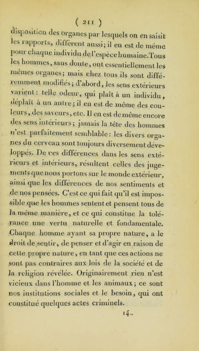 ( 2 ) clisposllïou des organes par lesquels on en saisit es raj)ports, diflerent aussi; il eu est de même pour chaque individu del’espècehumaine.Tous les hommes, sans doute, ont essentiellement les Ulêmcs organes; mais chez tous ils sont diffé- lemmeat modifiés; d’abord, les seüs extérieurs varienl : telle odeur, qui plaît à un individu, déplaît à un autre; il eu est de même des cou- leurs , des saveurs, etc. Il en est de même encore des sens intérieurs; jamais la tête des hommes u’est parfaitement semblable: les divers orga- nes du cei veau, sont toujours diversement déve- loppés. De ces différences dans les sens exté- 1 leuis et intérieurs, résultent celles des jug.e~ meuts que nous portons sur le monde extérieur, ainsi que les différences de nos sentiments et de nos pensées. C’est ce qui fait qu’il est impos- sible que les hommes sentent et pensent tous de la même manière, et ce qui constitue la tolé- rance une vertu naturelle et fondamentale. Chaque homme ayant sa propre nature, a le droit de^seijtir, de penser et d’agir en raison de celte propre nature, en tant que ces actions ne sont pas contraires aux lois de la société et de la religion révélée. Originairement rien n’est vicieux dans l’homme et les animaux; ce sont nos institutions sociales et le besoin, qui ont couslilué quelques actes criminels. i4>.