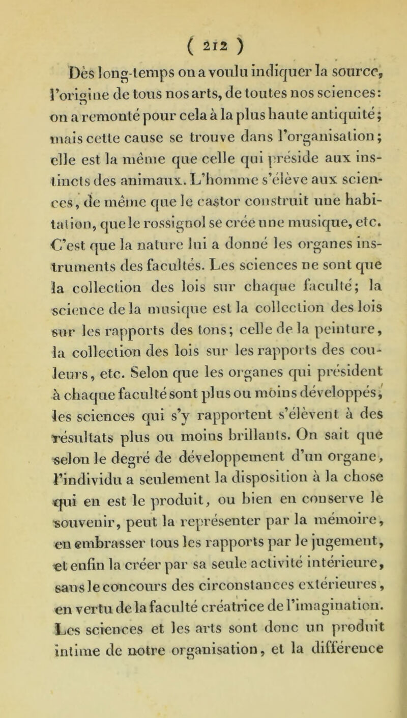 Dès long temps on a voulu indiquer la source, l’origine de tous nos arts, de toutes nos sciences: on a remonté pour cela à la plus haute aiiticjuité; mais cette cause se trouve dans rorganisation; elle est la meme que celle qui préside aux ins- tincts des animaux. L’homme s’élève aux scien- ces, de même que le castor construit une habi- tation, que le rossignol se crée une musique, etc. C’est que la nature lui a donné les organes ins- Iruments des facultés. Les sciences ne sont que la collection des lois sur chaque faculté; la sci<mcedela musique est la collection des lois sur les rapports des tons; celle de la peinture, la collection des lois sur les rapports des cou- leurs, etc. Selon que les oi’ganes qui président à chaque faculté sont plusou moins développés,' les sciences qui s’y rapportent s’élèvent à des résultats plus ou moins brillants. On sait que «elou le degré de développement d’un organe, l’individu a seulement la disposition à la chose cjui en est le produit, ou bien en conserve le 'souvenir, peut la représenter par la mémoire, en embrasser tous les rapports par le jugement, et enfin la créer par sa seule activité intérieure, sans le concours des circonstances extérieures, en vertu de la faculté créatrice de l’imagination. Les sciences et les arts sont donc un produit intime de notre organisation, et la différence