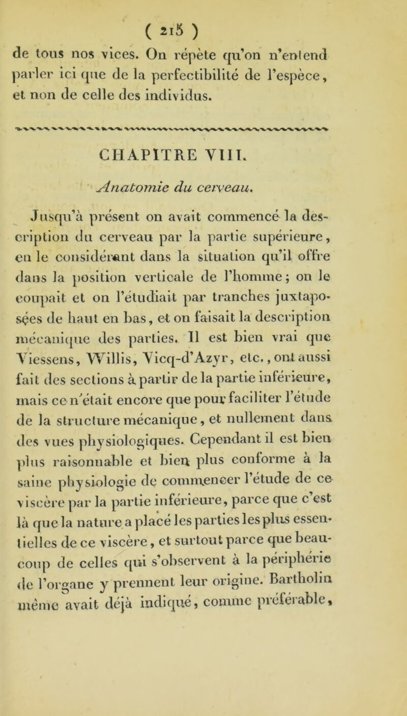 ( 2-5 ) de tous nos vices. On répète qu’on n’enlend parler ici (jue de la perfectibilité de l’espèce, et non de celle des individus. CHAPITRE VUE Anatomie du cerveau. Jusqu’à présent on avait commencé la des- cription du cerveau par la partie supérieure, en le considérant dans la situation qu’il offre dans la position verticale de l’homme ; on le coupait et on l’étudiait par tranches juxtapo- sées de haut en bas, et on faisait la description inécaiil(pie des parties, 11 est bien vrai que Viessens, Willls, Vicq-d’Azyr, etc,, ont aussi fait des sections à partir de la pai'tie intérieure, mais cciTétait encore que pour faciliter 1 étude de la structure mécanique, et nullement dans des vues physiologiques. Cependant il est bien ])lus raisonnable et l)ieii plus conforme à la saine physiologie de comn\encer 1 étude de ce viscère par la partie inférieure, parce que c est là que la nature a placé les parties les plus essen- t ielles de ce viscère, et surtout parce que beau- coup de celles qui s’observent à la périphérie de l’organe y prennent leur origine. Bartholin même avait déjà indiqué, comme préférable.