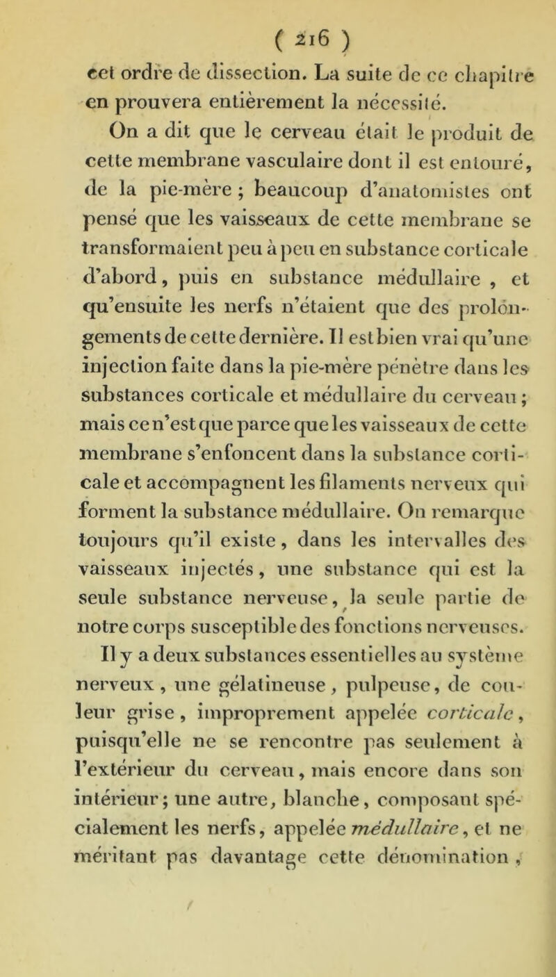 cet ordre de dissecllon. La suite de ce cliapitre en prouvera entièrement la nécessilé. On a dit que le cerveau était le produit de cette membrane vasculaire dont il est entouré, de la pie-mère ; beaucoup d’anatomistes ont pensé que les vaisseaux de cette meinbrane se transformaient peu à peu en substance corticale d’abord, ])uis en substance médullaire , et qu’ensuite les nerfs n’étaient que des prolôii' gements de cette dernière. II eslbien vrai qu’une injection faite dans la pie-mère pénètre dans les substances corticale et médullaire du cerveau ; mais ce n’est que parce que les vaisseaux de cette membrane s’enfoncent dans la substance corti- cale et accompagnent les filaments nerveux qui forment la substance médullaire. On remarque toujours qu’il existe, dans les inter\ailes des vaisseaux injectés, une substance qui est la seule substance nerveuse, la seule partie de notre corps susceptible des fonctions nerveuses. Il y a deux substances essentielles au système nerveux, une gélatineuse, pulpeuse, de cou- leur grise , improprement appelée corticale , puisqu’elle ne se rencontre pas seulement à l’extérieur du cerveau, mais encore dans son intérieur; une autre, blanche, composant spé- cialement les nerfs, appelée 7?zd<^w//<7/re, et ne méritant pas davantage cette dénomination i