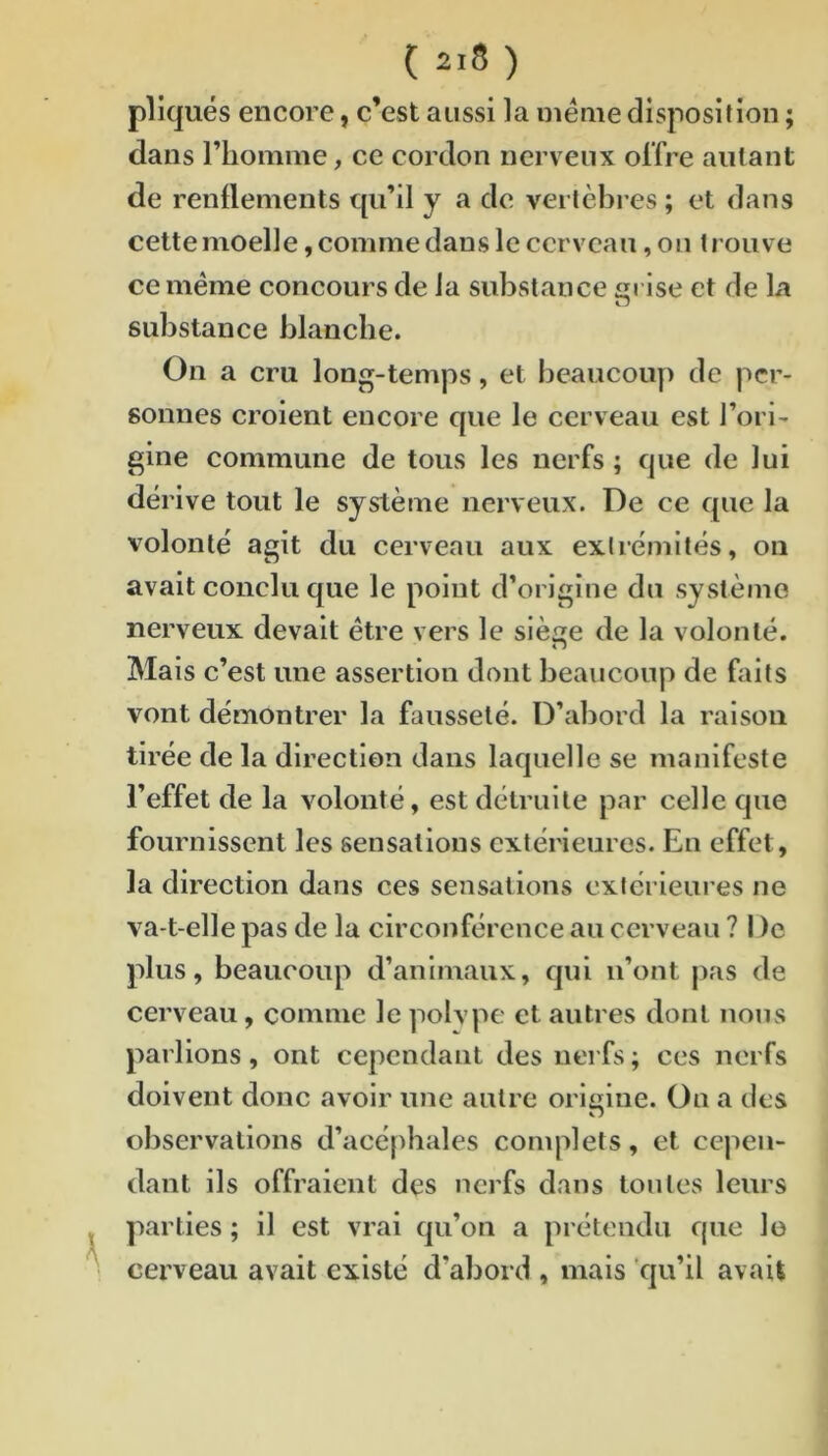 pliqués encore, c’est aussi la meme disposition ; dans riiomme, ce cordon nerveux offre autant de renflements qu’il y a de vertèbres ; et dans cette moelle, comme dans le cerveau, on trouve ce même concours de la substance crise et de La substance blanche. On a cru long-temps, et beaucoup de per- sonnes croient encore que le cerveau est l’ori- gine commune de tous les nerfs ; que de lui dérive tout le système nerveux. De ce que la volonté agit du cerveau aux extrémités, on avait conclu que le point d’origine du système nerveux devait être vers le sièce de la volonté. Mais c’est une assertion dont beaucoup de faits vont démontrer la fausseté. D’abord la raison tirée de la direction dans laquelle se manifeste l’effet de la volonté, est détruite par celle que fournissent les sensations extérieures. En effet, la direction dans ces sensations extérieures ne va-t-elle pas de la circonférence au cerveau ? I )e plus, beaucoup d’animaux, qui n’ont pas de cerveau, comme le polvpe et autres dont nous parlions, ont cependant des nerfs ; ces nerfs doivent donc avoir une autre origine. On a des observations d’acéphales complets, et cepen- dant ils offraient des nerfs dans tonies leurs parties ; il est vrai qu’on a prétendu que lo cerveau avait existé d’abord , mais qu’il avait