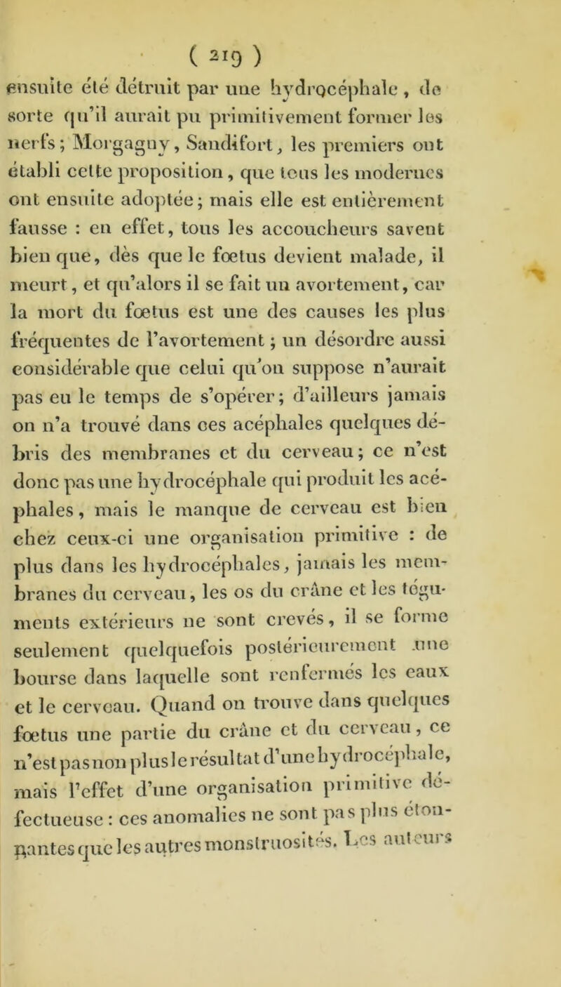 ensuite élé détruit par uue hydrocéphale , do sorte f|u’il aurait pu priinifivement foruier les uerts; Morgagiiy, Saiidifort, les premiers ont établi celte proposition, que tous les modernes ont ensuite ado])tée; mais elle est entièrement fausse : en effet, tous les accoucheurs savent bien que, dès que le foetus devient malade, il meurt, et qu’alors il se fait un avortement, car la mort du fœtus est une des causes les plus fréquentes de l’avortement ; un désordre aussi considérable que celui qu’ou snpy)ose n’aurait pas eu le temps de s’opérer; d’ailleurs jamais on n’a trouvé dans ces acéphales quelques dé- bris des membranes et du cerveau; ce n’est donc pas uue bydrocéphale qui produit les acé- phales , mais le manque de cerveau est bien chez ceux-ci une organisation primitive : de plus dans les hydrocéphales, jamais les mem- branes du cerveau, les os du crâne et les tégu- ments extérieurs ne sont crevés, il se forme seulement cpielquefois postérieurement .une bourse dans lacpielle sont renfermés les eaux et le cerveau. Quand on trouve dans quelques fœtus une partie du crâne et du cerveau, ce n’est pasnoii pluslc résultat (l’une l)y(lrocé].lwIe, mais l’effet d’une organisation primitive dé- fectueuse : ces anomalies ne sont pas plus élon- pantes(juclesautresmonstruosités, l.cs aulcuis