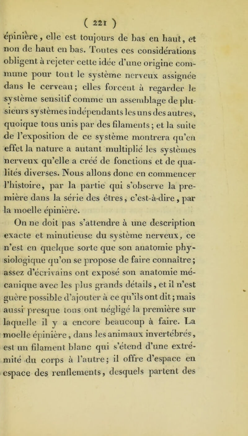 épinière, elle est toujours de bas en haut, et non de haut en bas. Toutes ces considérations obligent à rejeter cette idée d’une origine coin- nuine pour tout le système nerveux assignée dans le cerveau; elles forcent à regarder le système sensitif comme un asseinlilage de plu- sieurs systèmes indépendants les uns des autres, quoique tous unis par des filaments ; et la suite de l’exposition de ce système montrera qu’en effet la nature a autant multiplié les systèmes nerveux qu’elle a créé de fonctions et de qua- lités diverses. Nous allons donc en commencer l’iiistoire, par la partie qui s’observe la pre- mière dans la série des êtres, c’est-à-dire , par la moelle épinière. On ne doit pas s’attendre à une description exacte et minutieuse du système nerveux, ce n’est eu quelc[ue sorte que son anatomie phy- siologique qu’on se propose de faire connaître ; assez d’éciivains ont exposé son anatomie mé- canique avec les plus grands détails , et il n’est guère possible d’ajouter à ce qu’ils ont dit ; mais aussi presque tons ont négligé la première sur laquelle il y a encore beaucoup à faire. La moelle épinière, dans les animaux invertébrés, est un filament blanc qui s’étend d’une extré- mité du corps à l’autre; il offre d’espace en espace des renflements, desquels partent des