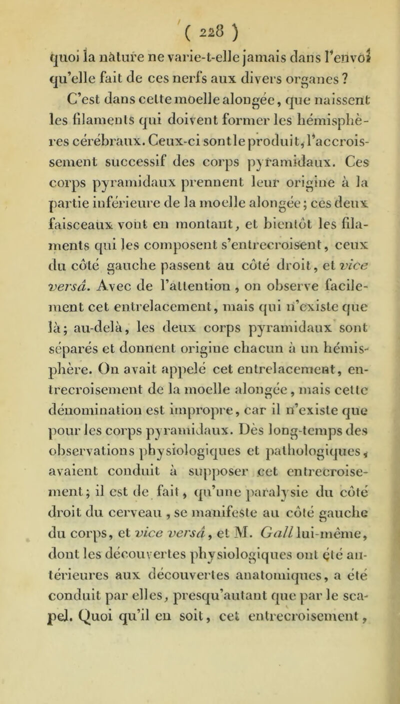 quoi la nàlure ne varie-t-elle jamais clans Tenvoî qu’elle fait de ces nerfs aux divers organes ? C’est dans celte moelle alongée, c]ue naissent les lilamenls Cjui doivent former les hémisphè- res cérébraux. Ceux-ci sontleproduit^l’accrois- sement successif des corps pyramidaux. Ces corps pyramidaux prennent leur origine à la partie inférieure de la moelle alongée; ces deux faisceaux vont en montant, et bientôt les fila- ments qui les composent s’entrecroisent, ceux du côté gauche passent au côté droit, et l’/ccj versâ. Avec de rallention , on observe facile- ment cet entrelacement, mais c|ui n’existe cpie là; au-delà, les deux corps pyramidaux sont séparés et donnent origine chaeun à un hémis- phère. On avait appelé cet entrelacement, en- trecroisement de la moelle alongée, mais cette dénomination est impropre, car il n’existe que pour les eorps pyramidaux. Dès long-temps des observations physiologiques et pathologiques < avaient conduit à supposer cet entrecroise- ment; il est de fait, qu’une paralysie du côté droit du cerveau , se manifeste au côté gauche du corps, et vice versa, et M. G^z//lul-méme, dont les découvertes physiologiques ont çlé an- térieures aux découvertes anatomiques, a été conduit par elles, presqu’autant que par le sca- pej. Quoi qu’il eu soit, cet entrecroisement,