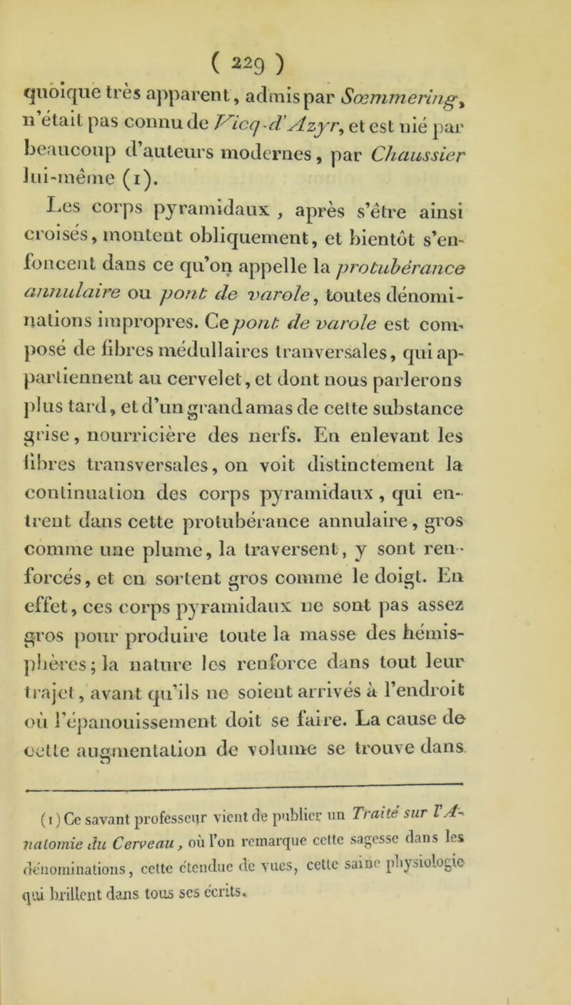 quoique très ajiparent, admis par Sœmmeriiig^ n était pas connu de icq-d ylzyr^ et est nié par beaucoup d auteurs modernes, par Chaussier Jui-méine (i). I^es corps pyramidaux , après s’étre ainsi croisés, montent obliquement, et bientôt s’en- foncent dans ce qu’on appelle la protubérance atuiulaire ou pont de varole^ toutes dénomi- nations impropres. Cepo?it de varole est com- posé de libres médullaires Iranversales, quiap- parliennent au cervelet, et dont nous parlerons j)!us tard, et d’un grand amas de cette substance grise, nourricière des nerfs. En enlevant les libres transversales, on volt distinctement la conlinualion des corps pyramidaux, qui en- trent dans cette protubérance annulaii'e, gros comme une plume, la traversent, y sont ren- forcés , et eu sortent gros comme le doigt. En effet, CCS corps pyramidaux ne sont pas assez gros pour produire toute la masse des hémis- ])lières;la nature les renforce dans tout leur trajet, avant qu’ils no soient arrivés à l’endroit où l’épanouissement doit se faire. La cause de eetle aunnienlalion de volume se trouve dans n ( I ) Ce savant professeur vient de publier un Traité sur VA^ 7ialomie du Cerveau, où l’on remarque cette sagesse dans les dénominations, cette etendue de vues, cette saine pliysiologio qi.U brillent dans tous scs écrits.