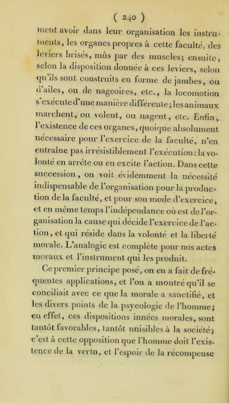 ( 2-fO ) iuent avoir clans leur organisation les instru- ments, les organes propres à cette faculté, des leviers brisés, mîis par des muscles; ensuite* selon la disposition donnée à ces leviers, selon cpi iJs sont construits en forme de jambes, ou d’ailes, ou de nageoires, etc., la locomotion s’exécute d’une manière différente ; les animaux marchent, ou volent, ou nagent, etc. EnHn* 1 existence de ces organes, cjuoHjue absolument nécessaire pour l’exercice de la faculté, n’en entraîne pas irrésistiblement l’exéeulion: la vo- lonté en arrête ou en excite l’action. Dans cette succession, on voit évidemment la nécessité indispensable de l’organisation pour la produc- tion delà faculté, et pour son mode d’exercice, et en meme temps l’indépendance où est de l’or- ganisation la cause (|ui décide l’exercice de l’ac- tion, et qui réside dans la volonté et la liberté morale. L’analogie est complète pour nos actes moraux et rinslrument qui les produit. Ce premier principe posé, on en a fait de fré-‘ quentes applications, et l’on a montré qu’il se conciliait avec ce que la morale a sanctifié, et les divers points de la psycologie de l’homme; en effet, ces dispositions innées morales, sont tantôt favorables, tantôt nuisibles à la société; c est a cette opposition que l’homme doit l’exis- tence de la vertu, et l’espoir de la récompense