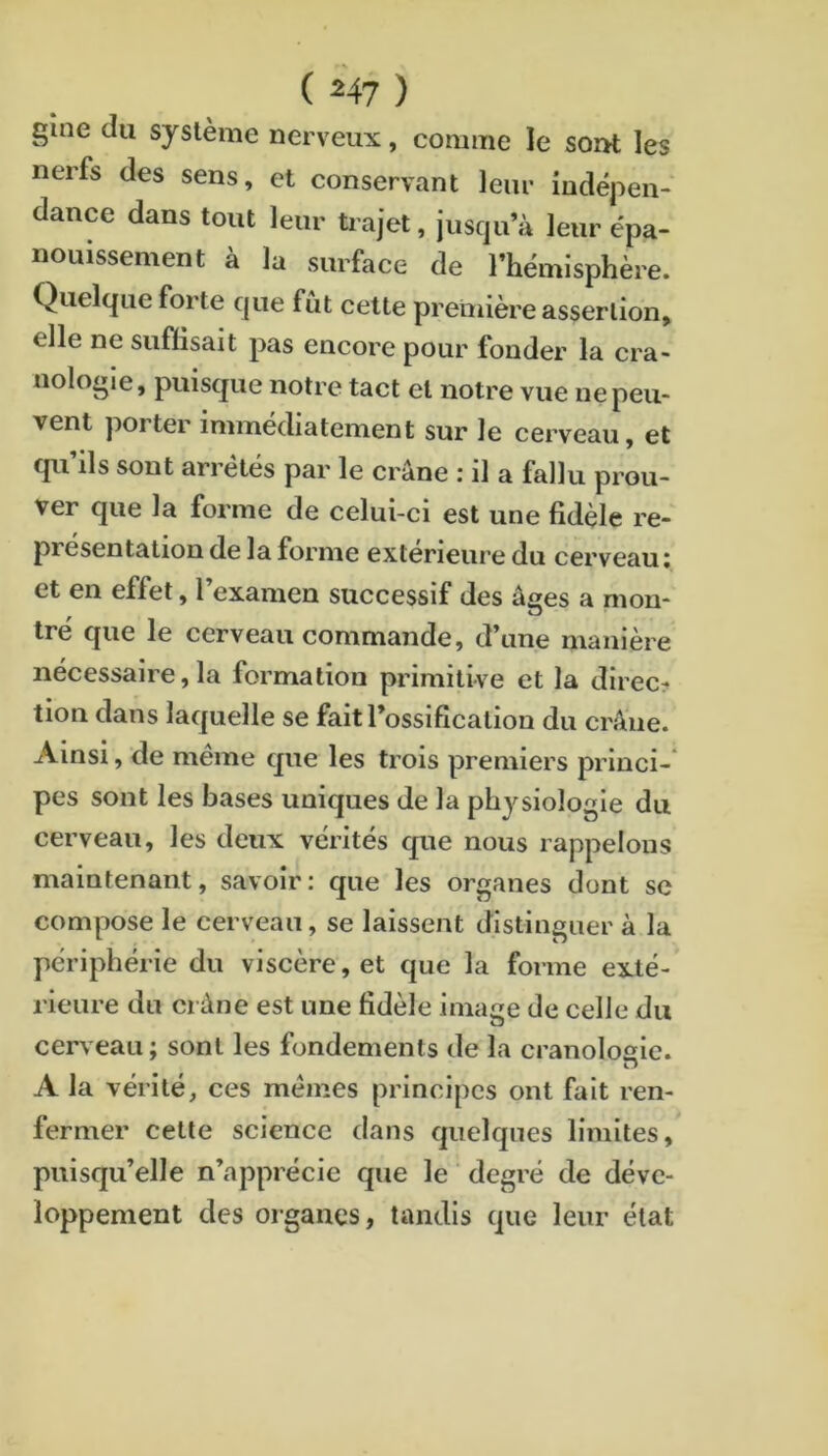 ( ^47 ) gîne du système nerveux, comme le sorrt les nerfs des sens, et conservant leur indépen- dance dans tout leur trajet, jusqu’à leur épa- nouissement à la surface de l’hémisphère. Quelque forte que fût cette première assertion, elle ne suffisait pas encore pour fonder la cra- nologie, puisque notre tact et notre vue ne peu- vent porter immédiatement sur le cerveau, et qu’ils sont arrêtes par le crâne : il a fallu prou- ver que la forme de celui-ci est une fidèle re- présentation de la forme extérieure du cerveau î et en effet, l’examen successif des âges a mon- tré que le cerveau commande, d’une manière nécessaire, la formation primitive et la direc? tion dans laquelle se fait l’ossification du crâne. Ainsi, de même que les trois premiers princi- pes sont les bases uniques de la physiologie du cerveau, les deux vérités que nous rappelons maintenant, savoir: que les organes dont se compose le cerveau, se laissent distinguer à la périphérie du viscère, et que la forme exté- rieure du crâne est une fidèle image de celle du cerveau; sont les fondements de la cranolosie. O A la vérité, ces mêmes principes ont fait ren- fermer cette science dans quelques limites, puisqu’elle n’apprécie que le degré de déve- loppement des organes, tandis que leur état