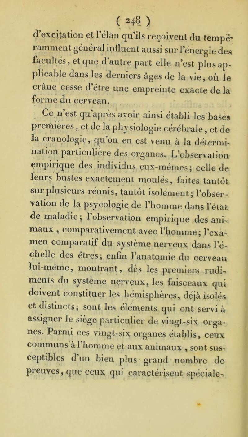 ( 24« ) d excitation et 1 clan cjii ils reçoivent du tenipê* ramiiiciit général inüiieiit aussi sur l’énergie des facultés, et que d’autre part elle n’est plusap. plicable dans les derniers âges de la vie, où le crâne cesse d’étre une empreinte exacte de la forme du cerveau. Ce n’est qu’après avoir ainsi établi les bases pi emieres, et de la physiologie cérébrale, et do la cranologie, qu’on en est venu à la détermi- nation particulière des organes. L’observation empirique des individus eux-mémes; celle de leurs bustes exactement moulés, faites tantôt sur plusieurs réunis, tantôt isolément; l’obser- vation de la psjcologie de l’homme dans letat de maladie ; l’observation empirique des ani- maux , comparativement avec l’homme; l’exa- men comparatif du système nerveux dans l’é- chelle des etres; enfin 1 anatomie du cerveau lui-meme, montrant, des les premiers rudi- ments du système nerveux, les faisceaux qui doivent constituer les hémisphères, déjà isolés et distincts; sont les éléments qui ont servi à assigner le siège particulier de vingt-six orga- nes. Parmi ces vingt-six organes établis, ceux communs à l’homme et aux animaux , sont sus. ceptibles d un bien plus grand nombre do preuves, que ceux qui caractérisent spéciale-