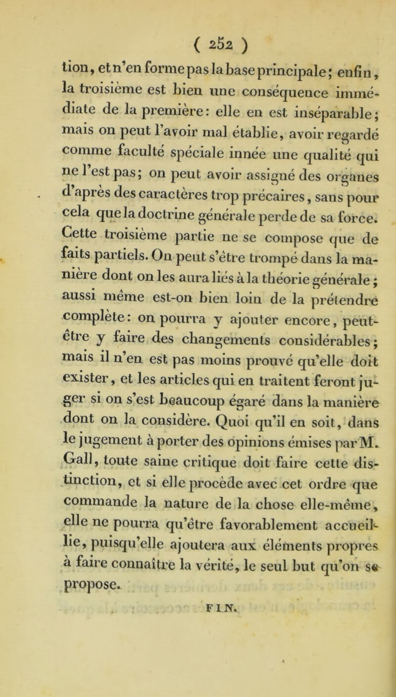 lion, et n’en forme pas la base principale ; enfin, la tioisieme est bien une consecjuence iniiiié- diate de la première : elle en est inséparable ; mais on peut 1 avoir mal établie, avoir re^^ardé comme faculté spéciale innée une qualité qui ne 1 est pas; on peut avoir assigné des organes d apres des caractères trop précaires, sans pour cela que la doctrine générale perde de sa force. Cette troisième partie ne se compose que de faits partiels. Ou peut s’étre trompé dans la ma- niéré dont on les aura liés à la théorie générale ; aussi meme est-on bien loin de la prétendre complété: on pourra y ajouter encore, peut- être J faire des changements considéralDles ; mais 11 u en est pas moins prouvé qu’elle doit exister, et les articles qui en traitent feront j'u- ger si on s est beaucoup égaré dans la manière .dont on la considère. Quoi qu’il en soit, dans le jugement à porter des opinions émises par M. Gall, toute saine critique doit faire cette dis- tinction, et si elle procède avec cet ordre que commande la nature de la chose elle-même, elle ne pourra qu’être favorablement aceneib lie, puisqu’elle ajoutera aux éléments propres à faire connaître la vérité, le seul but qu’on S6 propose. FIN.