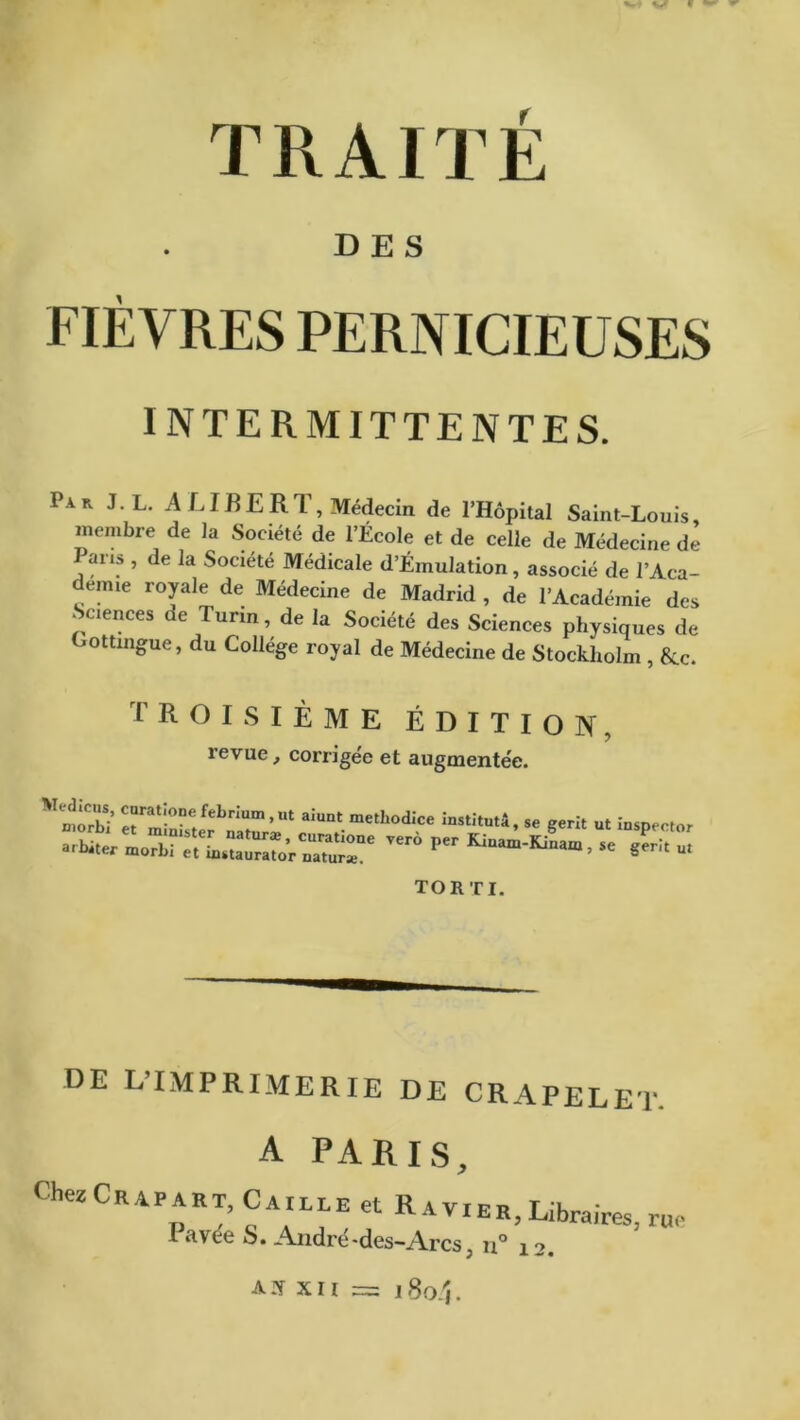 M V « TRAITÉ DES FIÈVRES PERNICIEUSES INTERMITTENTES. Iar J.L. A F IR ER T, Médecin de l’Hôpital Saint-Louis, membre de la Société de l’École et de celle de Médecine de Pans , de la Société Médicale d’Émulation, associé de l’Aca- demie royale de Médecine de Madrid , de l’Académie des Sciences de Turin, de la Société des Sciences physiques de Gottingue, du Collège royal de Médecine de Stockholm , 8cc. TROISIÈME ÉDITION, revue, corrigée et augmentée. r^f!bir'Ut ai“‘ml“0d:ce “««'C ■» ut iuspector uru.„ir:rLüro,c„“rr ™ per - TORTI. DE L’IMPRIMERIE DE CRAPELET. A PARIS, liiezCrapart, Caille et Ravier T ;l„- ’ v ier, libraires, rue I avee S. André-des-Arcs ; u° 12.