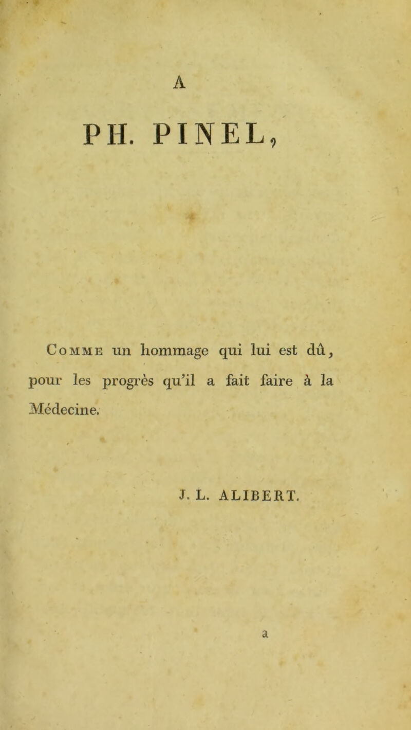 A PH. PINEL, Comme un hommage qui lui est dû, pour les progrès qu’il a fait faire à la Médecine. J. L. ALIBERT. a