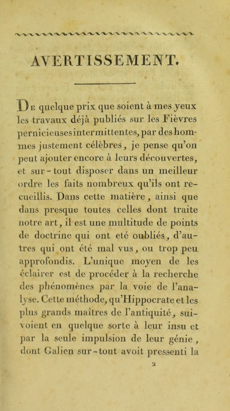 AVERTISSEMENT. D e quelque prix que soient à mes yeux les travaux déjà publiés sur les Fièvres pernicieuses intermittentes, par des hom- mes justement célèbres, je pense qu’on peut ajouter encore à leurs découvertes, et sur-tout disposer dans un meilleur ordre les faits nombreux qu’ils ont re- cueillis. Dans cette matière, ainsi que dans presque toutes celles dont traite notre art, il est une multitude de points de doctrine qui ont été oubliés, d’au- tres qui ont été mal vus, ou trop peu approfondis. L’unique moyen de les éclairer est de procéder à la recherche des phénomènes par la voie de l’ana- lyse. Cette méthode, qu’FIippocrate et les plus grands maîtres de l’antiquité, sui- \ oient en quelque sorte à leur insu et par la seule impulsion de leur génie, dont Galien sur-tout avoit pressenti 1a.