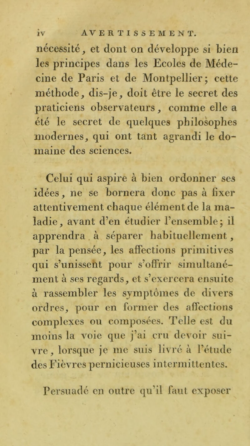 nécessité, et dont on développe si bien les principes dans les Ecoles de Méde- cine de Paris et de Montpellier; cette méthode, dis-je, doit être le secret des praticiens observateurs, comme elle a été le secret de quelques philosophes modernes, qui ont tant agrandi le do- maine des sciences. Celui qui aspire à bien ordonner ses idées, ne se bornera donc pas à lixer attentivement chaque élément de la ma- ladie, avant d’en étudier l’ensemble; il apprendra à séparer habituellement, par la pensée, les affections primitives qui s’unissent pour s’offrir simultané- ment à ses regards, et s’exercera ensuite à rassembler les symptômes de divers ordres, pour en former des affections complexes ou composées. Telle est du moins la voie que j’ai cru devoir sui- vre, lorsque je me suis livré à l’étude des Fièvres pernicieuses intermittentes. Persuadé en outre qu’il faut exposer