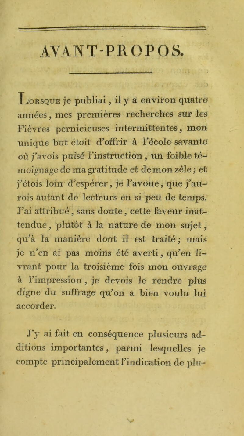 AYANT-PROPOS. * . O Lorsque je publiai, il y a environ quatre années, mes premières recherches sur les Fièvres pernicieuses intermittentes, mon unique but étoit d’offrir à l’école savante où j’avois puisé l’instruction, un foible té- moignage de ma gratitude et de mon zèle; et j’étois loin d’espérer, je l’avoue, que j’au- rois autant de lecteurs en si peu de temps. Fai attribué, sans doute, cette faveur inat- tendue, plutôt à la nature de mon sujet, i qu’à la manière dont il est traité ; mais je n’en ai pas moins été averti, qu’en li- vrant pour la troisième fois mon ouvrage à l’impression , je devois le rendre plus digne du suffrage qu’on a bien voulu lui accorder. J’y ai fait en conséquence plusieurs ad- ditions importantes, parmi lesquelles je compte principalement l’indication de plu-