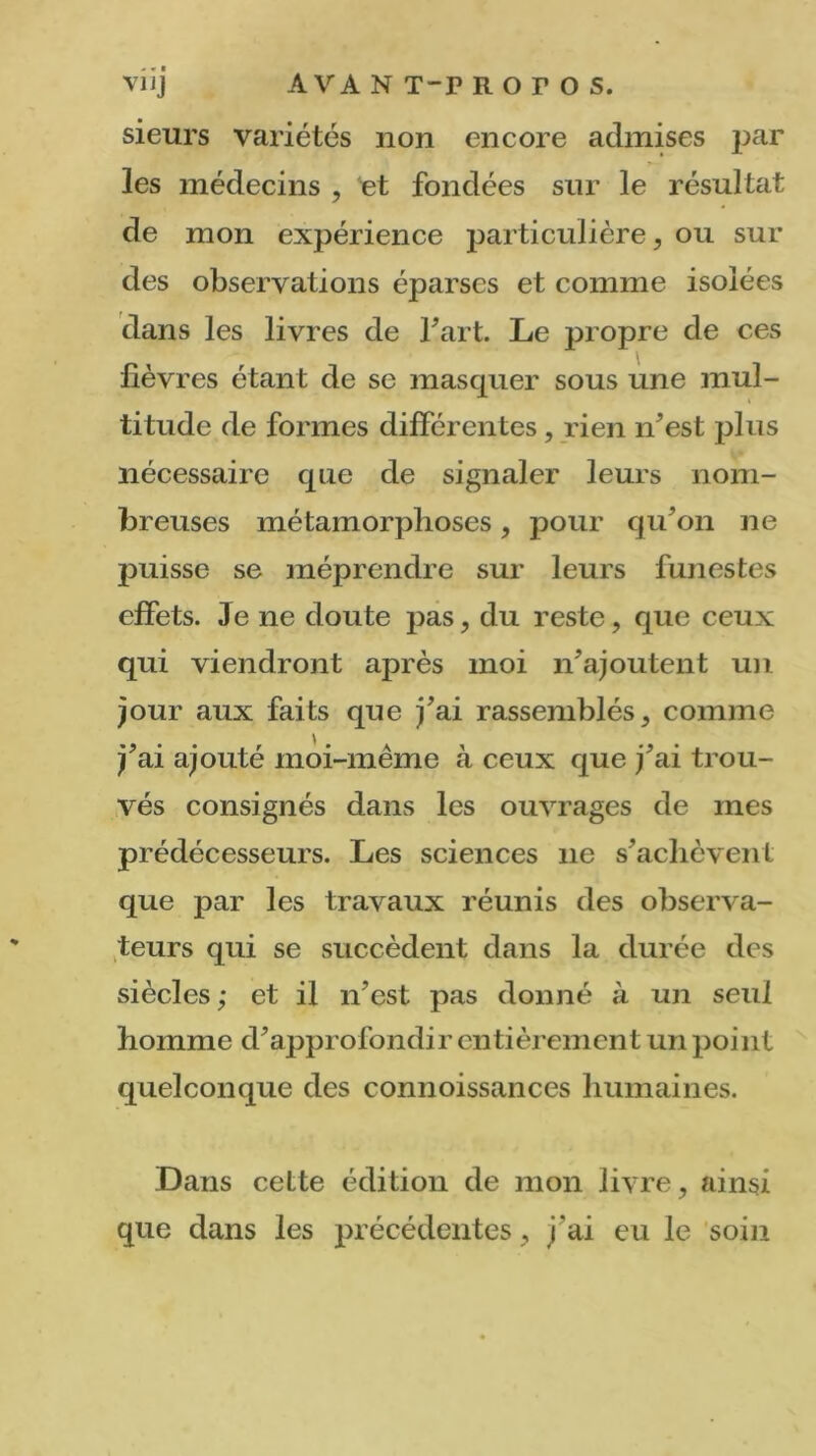 sieurs variétés non encore admises par les médecins , et fondées sur le résultat de mon expérience particulière, ou sur des observations éparses et comme isolées dans les livres de fart. Le propre de ces lièvres étant de se masquer sous une mul- i titude de formes différentes, rien n’est plus nécessaire que de signaler leurs nom- breuses métamorphoses, pour qu’on ne puisse se méprendre sur leurs funestes effets. 3e ne doute pas, du reste, que ceux qui viendront après moi n’ajoutent un jour aux faits que j’ai rassemblés, comme j’ai ajouté moi-même à ceux que j’ai trou- vés consignés dans les ouvrages de mes prédécesseurs. Les sciences 11e s’achèvent que par les travaux réunis des observa- teurs qui se succèdent dans la durée des siècles; et il n’est pas donné à un seul homme d’approfondir entièrement un point quelconque des connoissances humaines. Dans cette édition de mon livre, ainsi que dans les précédentes, j'ai eu le soin