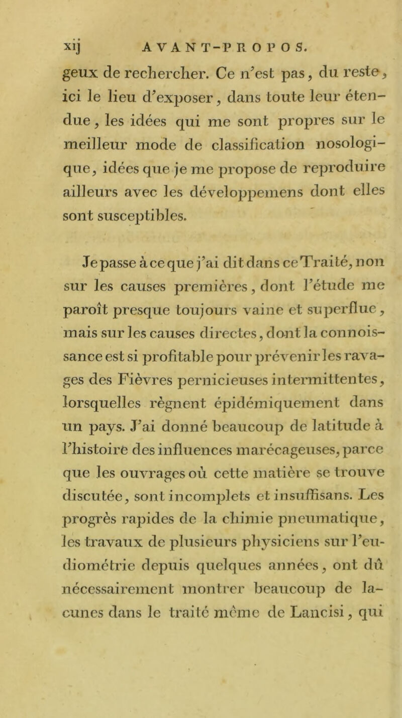 geux de rechercher. Ce n’est pas, du reste, ici le lieu d'exposer, dans toute leur éten- due , les idées cpii me sont propres sur le meilleur mode de classification nosologi- que, idées que je me propose de reproduire ailleurs avec les développemens dont elles sont susceptibles. Je passe à ce que j’ai dit dans ce Traité, non sur les causes premières, dont l’étude me paroît presque toujours vainc et superflue, mais sur les causes directes, dont la connois- sance est si profitable pour prévenir les rava- ges des Fièvres pernicieuses intermittentes, lorsquelles régnent épidémiquement dans un pays. J’ai donné beaucoup de latitude à l’histoire des influences marécageuses, parce que les ouvrages où cette matière se trouve discutée, sont incomplets et insuffisans. L<es progrès rapides de la chimie pneumatique, les travaux de plusieurs physiciens sur l’eu- diométrie depuis quelques années, ont dû nécessairement montrer beaucoup de la- cunes dans le traité même de Lancisi, qui
