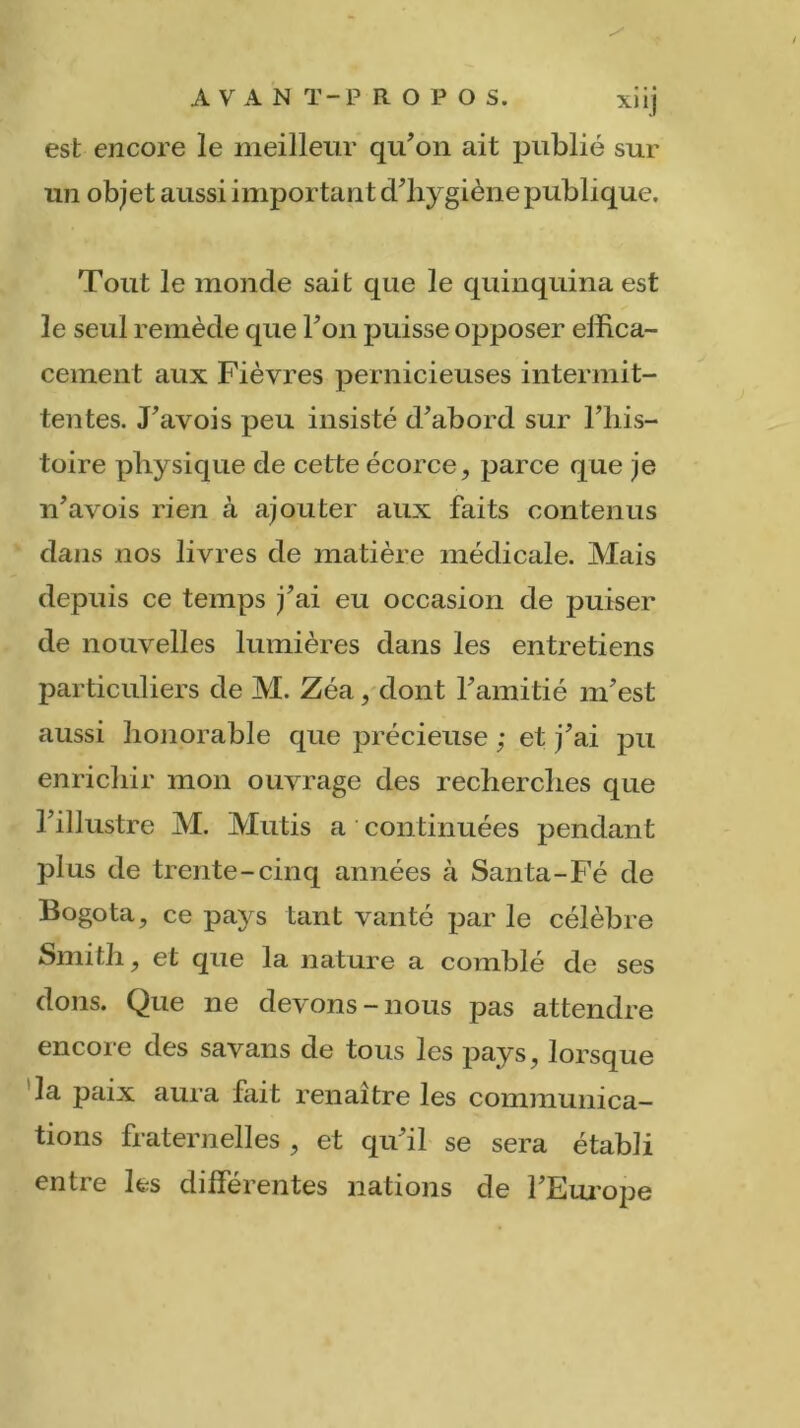 est encore le meilleur qu’on ait publié sur un obje t aussi important d’hygiène publique. Tout le monde sait que le quinquina est le seul remède que l’on puisse opposer effica- cement aux Fièvres pernicieuses intermit- tentes. J’avois peu insisté d’abord sur l’his- toire physique de cette écorce, parce que je n’avois rien à ajouter aux faits contenus dans nos livres de matière médicale. Mais depuis ce temps j’ai eu occasion de puiser de nouvelles lumières dans les entretiens particuliers de M. Zéa, dont l’amitié m’est aussi honorable que précieuse ; et j’ai pu enrichir mon ouvrage des recherches que l’illustre M. Mutis a continuées pendant plus de trente-cinq années à Santa-Fé de Bogota, ce pays tant vanté par le célèbre Smith, et que la nature a comblé de ses dons. Que ne devons-nous pas attendre encore des savans de tous les pays, lorsque la paix aura fait renaître les communica- tions fraternelles, et qu’il se sera établi entre les différentes nations de l’Europe