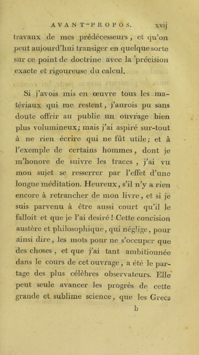 travaux de mes prédécesseurs , et qu'on peut aujourd'hui transiger en quelque sorte sur ce point de doctrine avec la précision exacte et rigoureuse du calcul. Si j'avois mis en œuvre tous les ma- tériaux qui me restent, j'aurois pu sans doute offrir au public un ouvrage bien plus volumineux; mais j'ai aspiré sur-tout à ne rien écrire qui ne fût utile; et à l'exemple de certains hommes, dont je m'honore de suivre les traces , j'ai vu mon sujet se resserrer par l’effet d'une longue méditation. Heureux, s'il n'y a rien encore à retrancher de mon livre, et si je suis parvenu à être aussi court qu'il le falloit et que je l’ai désiré ! Cette concision austère et philosophique, qui néglige, pour ainsi dire, les mots pour ne s'occuper que des choses , et que j'ai tant ambitionnée dans le cours de cet ouvrage, a été le par- tage des plus célèbres observateurs. Elle peut seule avancer les progrès de cette grande et sublime science, que les Grecs b
