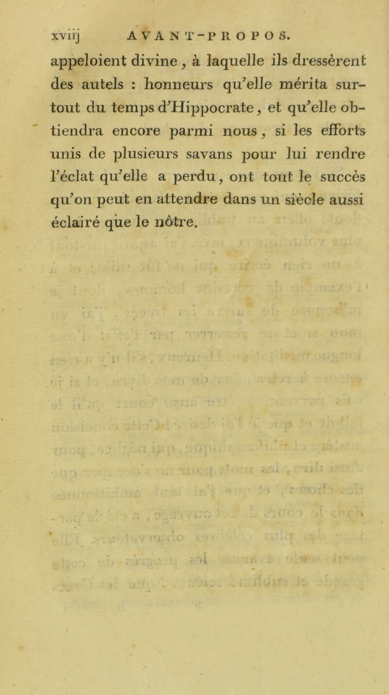 appeloient divine , à laquelle ils dressèrent des autels : honneurs qu’elle mérita sur- tout du temps d’Hippocrate, et qu’elle ob- tiendra encore parmi nous , si les efforts unis de plusieurs savans pour lui rendre l’éclat qu’elle a perdu, ont tout le succès qu’on peut en attendre dans un siècle aussi éclairé que le nôtre. 4 -, >)